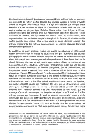 Quelle finalité pour quelle École ?
FRANCE STRATÉGIE 40 SEPTEMBRE 2016
www.strategie.gouv.fr
Si elle doit garantir l’égalité des chances, pourquoi l’École s’efforce-t-elle de maintenir
une uniformité de l’offre ? Certes, l’égalité des chances suppose a minima d’investir
autant de moyens pour chaque élève : il s’agit de s’assurer que chaque élève
bénéficie d’autant d’heures de cours et d’enseignants formés, quel que soit son
origine sociale ou géographique. Mais les élèves arrivant tous inégaux à l’École,
assurer une égalité des chances entre eux nécessiterait également d’adapter l’action
éducative en fonction des spécificités de chaque élève et établissement, pour
augmenter les chances de ceux qui partent de plus loin. Pourtant, l’institution semble
vouloir garantir que chaque élève évolue dans le même dispositif éducatif (les
mêmes enseignants, les mêmes établissements, les mêmes classes). Comment
comprendre ce paradoxe ?
Le problème est qu’en pratique, rétablir une égalité des chances en différenciant
l’action éducative selon les élèves ne peut passer que par l’autonomie des équipes
pédagogiques, car le système est bien incapable de dicter d’en haut ce que chaque
élève doit recevoir comme enseignement afin que chacun ait les mêmes chances de
réussir (d’autant plus que ce qui marche avec certains élèves ne marcherait pas
nécessairement avec d’autres). Différencier l’enseignement n’est pas une science
exacte au niveau individuel : en voulant compenser, par la différenciation, les
inégalités de départ, le système prend alors la responsabilité de réussir avec certains
et pas avec d’autres. Même en faisant l’hypothèse que la différenciation pédagogique
réduit les inégalités sur le plan statistique, à une échelle macroscopique, le problème
relève de l’acceptabilité au niveau individuel. Échouer à l’École sans avoir reçu le
même traitement qu’un autre élève est nécessairement vécu comme une injustice,
une rupture d’égalité causée par l’institution. Un élève qui se retrouverait en échec
alors qu’un avantage aurait été procuré à d’autres élèves pourrait difficilement
entendre que l’institution scolaire n’est pas responsable de son échec, que cet
avantage n’aura fait que corriger des inégalités de départ et qu’il avait au final les
mêmes chances que les autres. On peut en observer un exemple typique avec la
constitution des classes : il est fréquent qu’une classe qui fonctionne bien, avec une
bonne ambiance et des élèves solidaires entre eux, soit recomposée avec les autres
classes l’année suivante, parce qu’il apparaît injuste pour les autres élèves (et
enseignants) de la maintenir en l’état alors que les autres classes fonctionnent moins
démesurées, tout en se désintéressant de ce que savent les élèves. Nous sommes fiers de nos
programmes, mais ce que savent les plus faibles intéresse peu. L’école républicaine pourrait être
moins ambitieuse sur le papier, dans les textes, et plus exigeante quant à la seule réalité qui vaille, ce
qu’y apprennent les élèves ! ». Dans L’École des chances (Seuil/La République des idées, septembre
2004), François Dubet parle lui « d’égalité des chances » dans les deux cas, en différenciant l’égalité
« méritocratique » des chances et l’égalité « sociale » des chances.
 