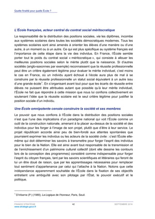 Quelle finalité pour quelle École ?
FRANCE STRATÉGIE 42 SEPTEMBRE 2016
www.strategie.gouv.fr
L’École française, acteur central du contrat social méritocratique
La responsabilité de la distribution des positions sociales, via les diplômes, incombe
aux systèmes scolaires dans toutes les sociétés démocratiques modernes. Tous les
systèmes scolaires sont ainsi amenés à orienter les élèves d’une manière ou d’une
autre, à un moment ou à un autre. Ce qui est plus spécifique au système français est
l’importance de cette étape dans la vie des individus. En France, l’École semble
porter tout le poids du contrat social « méritocratique », qui consiste à allouer les
meilleures positions sociales selon le mérite plutôt que la naissance. Si d’autres
sociétés (anglo-saxonnes par exemple) reconnaissent que la réussite professionnelle
peut être un critère également légitime pour évaluer le mérite individuel, c’est moins
le cas en France, où un individu ayant échoué à l’école aura plus de mal à se
construire par la réussite professionnelle un statut social équivalent à un autre issu
d’une grande école1
. En s’organisant avant tout pour que les écarts de réussite entre
élèves ne puissent être attribuées autant que possible qu’à leur mérite individuel,
l’École ne fait que répondre à cette mission que nous lui confions collectivement en
soutenant l’idée que la réussite scolaire est le seul critère légitime pour justifier la
position sociale d’un individu.
Une École omnipotente censée construire la société et ses membres
Le pouvoir que nous confions à l’École dans la distribution des positions sociales
n’est que l’une des implications d’un paradigme national qui voit l’École comme un
outil de la construction nationale, amenant à la placer au-dessus de la société et des
individus pour les forger à l’image de son projet, plutôt que d’être à leur service. Le
projet républicain accorde ainsi peu de bien-fondé aux attentes spontanées que
pourraient exprimer les individus ou les acteurs de la société civile : c’est l’École elle-
même qui doit déterminer les savoirs à transmettre pour forger l’esprit des individus
pour le bien de la Nation. Elle est ainsi avant tout responsable de la transmission et
de l’enrichissement d’un patrimoine culturel collectif (dont elle dessine les contours
lors de la conception des programmes) considéré comme indispensable pour forger
l’esprit du citoyen français, tant par les savoirs scientifiques et littéraires qui feront de
lui un être doué de raison, que par les apprentissages nécessaires pour remplacer
tout sentiment d’appartenance par celui qui l’attache à la Nation. Notons que cette
indépendance apparemment souhaitée de l’École dans la fixation de ses objectifs
entretient une ambiguïté avec son pilotage par l’État, le pouvoir exécutif et le
politique.
1
D’Iribarne (P.) (1989), La Logique de l’honneur, Paris, Seuil.
 