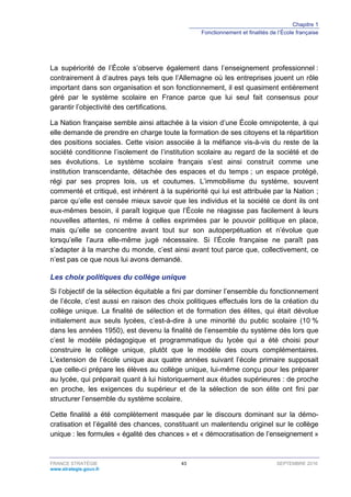 Chapitre 1
Fonctionnement et finalités de l’École française
FRANCE STRATÉGIE 43 SEPTEMBRE 2016
www.strategie.gouv.fr
La supériorité de l’École s’observe également dans l’enseignement professionnel :
contrairement à d’autres pays tels que l’Allemagne où les entreprises jouent un rôle
important dans son organisation et son fonctionnement, il est quasiment entièrement
géré par le système scolaire en France parce que lui seul fait consensus pour
garantir l’objectivité des certifications.
La Nation française semble ainsi attachée à la vision d’une École omnipotente, à qui
elle demande de prendre en charge toute la formation de ses citoyens et la répartition
des positions sociales. Cette vision associée à la méfiance vis-à-vis du reste de la
société conditionne l’isolement de l’institution scolaire au regard de la société et de
ses évolutions. Le système scolaire français s’est ainsi construit comme une
institution transcendante, détachée des espaces et du temps ; un espace protégé,
régi par ses propres lois, us et coutumes. L’immobilisme du système, souvent
commenté et critiqué, est inhérent à la supériorité qui lui est attribuée par la Nation ;
parce qu’elle est censée mieux savoir que les individus et la société ce dont ils ont
eux-mêmes besoin, il paraît logique que l’École ne réagisse pas facilement à leurs
nouvelles attentes, ni même à celles exprimées par le pouvoir politique en place,
mais qu’elle se concentre avant tout sur son autoperpétuation et n’évolue que
lorsqu’elle l’aura elle-même jugé nécessaire. Si l’École française ne paraît pas
s’adapter à la marche du monde, c’est ainsi avant tout parce que, collectivement, ce
n’est pas ce que nous lui avons demandé.
Les choix politiques du collège unique
Si l’objectif de la sélection équitable a fini par dominer l’ensemble du fonctionnement
de l’école, c’est aussi en raison des choix politiques effectués lors de la création du
collège unique. La finalité de sélection et de formation des élites, qui était dévolue
initialement aux seuls lycées, c’est-à-dire à une minorité du public scolaire (10 %
dans les années 1950), est devenu la finalité de l’ensemble du système dès lors que
c’est le modèle pédagogique et programmatique du lycée qui a été choisi pour
construire le collège unique, plutôt que le modèle des cours complémentaires.
L’extension de l’école unique aux quatre années suivant l’école primaire supposait
que celle-ci prépare les élèves au collège unique, lui-même conçu pour les préparer
au lycée, qui préparait quant à lui historiquement aux études supérieures : de proche
en proche, les exigences du supérieur et de la sélection de son élite ont fini par
structurer l’ensemble du système scolaire.
Cette finalité a été complètement masquée par le discours dominant sur la démo-
cratisation et l’égalité des chances, constituant un malentendu originel sur le collège
unique : les formules « égalité des chances » et « démocratisation de l’enseignement »
 