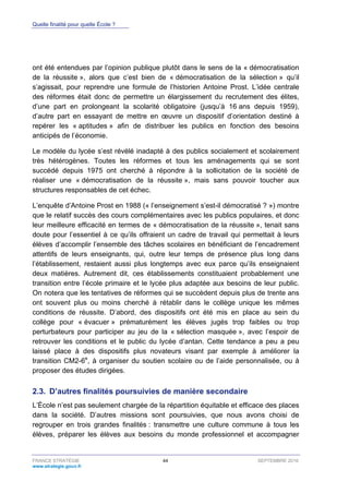 Quelle finalité pour quelle École ?
FRANCE STRATÉGIE 44 SEPTEMBRE 2016
www.strategie.gouv.fr
ont été entendues par l’opinion publique plutôt dans le sens de la « démocratisation
de la réussite », alors que c’est bien de « démocratisation de la sélection » qu’il
s’agissait, pour reprendre une formule de l’historien Antoine Prost. L’idée centrale
des réformes était donc de permettre un élargissement du recrutement des élites,
d’une part en prolongeant la scolarité obligatoire (jusqu’à 16 ans depuis 1959),
d’autre part en essayant de mettre en œuvre un dispositif d’orientation destiné à
repérer les « aptitudes » afin de distribuer les publics en fonction des besoins
anticipés de l’économie.
Le modèle du lycée s’est révélé inadapté à des publics socialement et scolairement
très hétérogènes. Toutes les réformes et tous les aménagements qui se sont
succédé depuis 1975 ont cherché à répondre à la sollicitation de la société de
réaliser une « démocratisation de la réussite », mais sans pouvoir toucher aux
structures responsables de cet échec.
L’enquête d’Antoine Prost en 1988 (« l’enseignement s’est-il démocratisé ? ») montre
que le relatif succès des cours complémentaires avec les publics populaires, et donc
leur meilleure efficacité en termes de « démocratisation de la réussite », tenait sans
doute pour l’essentiel à ce qu’ils offraient un cadre de travail qui permettait à leurs
élèves d’accomplir l’ensemble des tâches scolaires en bénéficiant de l’encadrement
attentifs de leurs enseignants, qui, outre leur temps de présence plus long dans
l’établissement, restaient aussi plus longtemps avec eux parce qu’ils enseignaient
deux matières. Autrement dit, ces établissements constituaient probablement une
transition entre l’école primaire et le lycée plus adaptée aux besoins de leur public.
On notera que les tentatives de réformes qui se succèdent depuis plus de trente ans
ont souvent plus ou moins cherché à rétablir dans le collège unique les mêmes
conditions de réussite. D’abord, des dispositifs ont été mis en place au sein du
collège pour « évacuer » prématurément les élèves jugés trop faibles ou trop
perturbateurs pour participer au jeu de la « sélection masquée », avec l’espoir de
retrouver les conditions et le public du lycée d’antan. Cette tendance a peu a peu
laissé place à des dispositifs plus novateurs visant par exemple à améliorer la
transition CM2-6e
, à organiser du soutien scolaire ou de l’aide personnalisée, ou à
proposer des études dirigées.
2.3. D’autres finalités poursuivies de manière secondaire
L’École n’est pas seulement chargée de la répartition équitable et efficace des places
dans la société. D’autres missions sont poursuivies, que nous avons choisi de
regrouper en trois grandes finalités : transmettre une culture commune à tous les
élèves, préparer les élèves aux besoins du monde professionnel et accompagner
 