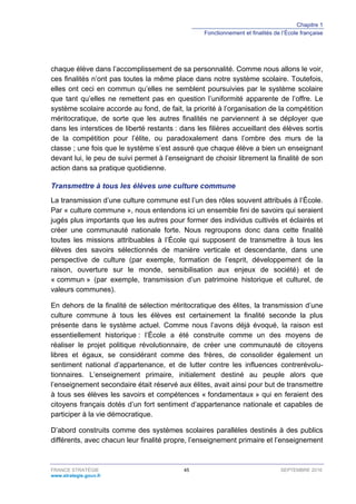 Chapitre 1
Fonctionnement et finalités de l’École française
FRANCE STRATÉGIE 45 SEPTEMBRE 2016
www.strategie.gouv.fr
chaque élève dans l’accomplissement de sa personnalité. Comme nous allons le voir,
ces finalités n’ont pas toutes la même place dans notre système scolaire. Toutefois,
elles ont ceci en commun qu’elles ne semblent poursuivies par le système scolaire
que tant qu’elles ne remettent pas en question l’uniformité apparente de l’offre. Le
système scolaire accorde au fond, de fait, la priorité à l’organisation de la compétition
méritocratique, de sorte que les autres finalités ne parviennent à se déployer que
dans les interstices de liberté restants : dans les filières accueillant des élèves sortis
de la compétition pour l’élite, ou paradoxalement dans l’ombre des murs de la
classe ; une fois que le système s’est assuré que chaque élève a bien un enseignant
devant lui, le peu de suivi permet à l’enseignant de choisir librement la finalité de son
action dans sa pratique quotidienne.
Transmettre à tous les élèves une culture commune
La transmission d’une culture commune est l’un des rôles souvent attribués à l’École.
Par « culture commune », nous entendons ici un ensemble fini de savoirs qui seraient
jugés plus importants que les autres pour former des individus cultivés et éclairés et
créer une communauté nationale forte. Nous regroupons donc dans cette finalité
toutes les missions attribuables à l’École qui supposent de transmettre à tous les
élèves des savoirs sélectionnés de manière verticale et descendante, dans une
perspective de culture (par exemple, formation de l’esprit, développement de la
raison, ouverture sur le monde, sensibilisation aux enjeux de société) et de
« commun » (par exemple, transmission d’un patrimoine historique et culturel, de
valeurs communes).
En dehors de la finalité de sélection méritocratique des élites, la transmission d’une
culture commune à tous les élèves est certainement la finalité seconde la plus
présente dans le système actuel. Comme nous l’avons déjà évoqué, la raison est
essentiellement historique : l’École a été construite comme un des moyens de
réaliser le projet politique révolutionnaire, de créer une communauté de citoyens
libres et égaux, se considérant comme des frères, de consolider également un
sentiment national d’appartenance, et de lutter contre les influences contrerévolu-
tionnaires. L’enseignement primaire, initialement destiné au peuple alors que
l’enseignement secondaire était réservé aux élites, avait ainsi pour but de transmettre
à tous ses élèves les savoirs et compétences « fondamentaux » qui en feraient des
citoyens français dotés d’un fort sentiment d’appartenance nationale et capables de
participer à la vie démocratique.
D’abord construits comme des systèmes scolaires parallèles destinés à des publics
différents, avec chacun leur finalité propre, l’enseignement primaire et l’enseignement
 