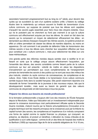 Quelle finalité pour quelle École ?
FRANCE STRATÉGIE 46 SEPTEMBRE 2016
www.strategie.gouv.fr
secondaire fusionnent progressivement tout au long du XX
e
siècle, pour devenir des
cycles qui se succèdent au sein d’un système scolaire unifié. L’histoire du collège
illustre bien le malentendu qui entoure souvent la finalité de transmission d’une
culture commune, qui suppose de postuler que tous les élèves sont capables
d’acquérir les savoirs jugés essentiels pour faire d’eux des citoyens éclairés. Ceux
qui ne le postulent pas ne cherchent au fond pas vraiment à ce que la culture
commune soit effectivement acquise par tous les élèves. Ils voient en fait dans les
savoirs qui la composent un moyen de sélectionner efficacement les élites : en
demandant aux élèves d’essayer d’acquérir les mêmes savoirs, le système produit en
effet un critère permettant de classer les élèves de manière objective, du moins en
apparence. On voit comment il est possible de défendre l’idée de transmission des
mêmes savoirs à tous les élèves sans chercher leur acquisition effective par tous
pour constituer une « culture commune », mais pour sélectionner les élites sur une
base méritocratique.
Une grande partie des réformes menées depuis semble viser à rectifier le tir en
faisant en sorte que le collège unique assure effectivement l’acquisition, par
l’ensemble des élèves, des savoirs considérés comme faisant partie de la culture
commune qui leur est prescrite : volonté de mettre en place les dispositions
d’encadrement qui permettaient aux cours complémentaires de l’enseignement
primaire de transmettre les savoirs à des publics qui ne sont pas issus des milieux les
plus instruits, création du socle commun de connaissances, de compétences et de
culture. Ainsi, l’idée d’une École dédiée à la transmission d’une culture commune
semble toujours forte dans la société française. Elle paraît notamment répondre à la
nécessité de former l’ensemble de la jeunesse à des nouveaux enjeux, tels que le
développement durable ; mais aussi au besoin de garantir que des valeurs
communes de citoyenneté ont été transmises à tous les jeunes.
Préparer les élèves aux besoins du monde professionnel
Si la formation professionnelle a toujours été l’une des missions de l’École française
depuis la Révolution, l’idée que l’éducation est un investissement indispensable pour
assurer la croissance économique s’est particulièrement diffusée après la Seconde
Guerre mondiale, d’abord nourrie par la théorie schumpétérienne (l’innovation et le
progrès technique sont les ressorts principaux de la croissance) puis par la théorie du
capital humain (les savoirs, les compétences et l’expérience d’un individu composent
une forme de capital comme le capital financier ou physique, qui s’acquiert, se
préserve, se déprécie, et produit un bénéfice). L’élévation du niveau d’études et de
qualification a suivi cette logique : comme le dit un des titres de l’exposé des motifs la
loi Berthoin (1959) qui repoussa l’âge de fin de la scolarité obligatoire de 14 à 16 ans,
 
