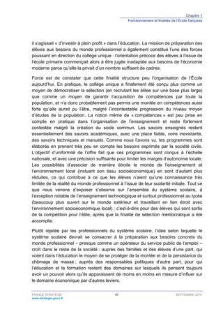 Chapitre 1
Fonctionnement et finalités de l’École française
FRANCE STRATÉGIE 47 SEPTEMBRE 2016
www.strategie.gouv.fr
il s’agissait « d’investir à plein profit » dans l’éducation. La mission de préparation des
élèves aux besoins du monde professionnel a également constitué l’une des forces
poussant en direction du collège unique : l’orientation précoce des élèves à l’issue de
l’école primaire commençait alors à être jugée inadaptée aux besoins de l’économie
moderne parce qu’elle la privait d’un nombre suffisant de cadres.
Force est de constater que cette finalité structure peu l’organisation de l’École
aujourd’hui. En pratique, le collège unique a finalement été conçu plus comme un
moyen de démocratiser la sélection (en recrutant les élites sur une base plus large)
que comme un moyen de garantir l’acquisition de compétences par toute la
population, et n’a donc probablement pas permis une montée en compétences aussi
forte qu’elle aurait pu l’être, malgré l’incontestable progression du niveau moyen
d’études de la population. La notion même de « compétences » est peu prise en
compte en pratique dans l’organisation de l’enseignement et reste fortement
contestée malgré la création du socle commun. Les savoirs enseignés restent
essentiellement des savoirs académiques, avec une place faible, voire inexistante,
des savoirs techniques et manuels. Comme nous l’avons vu, les programmes sont
élaborés en prenant très peu en compte les besoins exprimés par la société civile.
L’objectif d’uniformité de l’offre fait que ces programmes sont conçus à l’échelle
nationale, et avec une précision suffisante pour limiter les marges d’autonomie locale.
Les possibilités d’associer de manière étroite le monde de l’enseignement et
l’environnement local (incluant son tissu socioéconomique) en sont d’autant plus
réduites, ce qui contribue à ce que les élèves n’aient qu’une connaissance très
limitée de la réalité du monde professionnel à l’issue de leur scolarité initiale. Tout ce
que nous venons d’exposer s’observe sur l’ensemble du système scolaire, à
l’exception notable de l’enseignement technologique et surtout professionnel au lycée
(beaucoup plus ouvert sur le monde extérieur et travaillant en lien étroit avec
l’environnement socioéconomique local) ; c’est-à-dire pour des élèves qui sont sortis
de la compétition pour l’élite, après que la finalité de sélection méritocratique a été
accomplie.
Plutôt rejetée par les professionnels du système scolaire, l’idée selon laquelle le
système scolaire devrait se consacrer à la préparation aux besoins concrets du
monde professionnel – presque comme un opérateur du service public de l’emploi –
croît dans le reste de la société : auprès des familles et des élèves d’une part, qui
voient dans l’éducation le moyen de se protéger de la montée et de la persistance du
chômage de masse ; auprès des responsables politiques d’autre part, pour qui
l’éducation et la formation restent des domaines sur lesquels ils pensent toujours
avoir un pouvoir alors qu’ils apparaissent de moins en moins en mesure d’influer sur
le domaine économique par d’autres leviers.
 