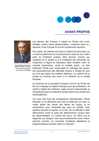 FRANCE STRATÉGIE 3 SEPTEMBRE 2016
www.strategie.gouv.fr
AVANT-PROPOS
Les attentes des Français à l’égard de l’École sont consi-
dérables, parfois même déraisonnables. L’institution peine à y
répondre, et les Français lui en font constamment reproche.
Pour partie, ces attentes sont dues à l’histoire de notre pays, qui
a construit patiemment et consciemment le socle de son unité à
partir de l’institution scolaire. Elles tiennent, ensuite, aux
mutations de la société et à la multiplicité des demandes qui
s’expriment à l’égard de l’éducation. Elles résultent, enfin, du
contexte économique, social et sociétal actuel : on tient
facilement l’École pour responsable du chômage des jeunes,
tout particulièrement des difficultés d’accès à l’emploi de ceux
qui n’ont pas obtenu les meilleurs diplômes ; on s’alarme de ce
qu’elle ne contribue pas mieux à la cohésion de la société
française.
Le sentiment de la population française vis-à-vis de l’École est
fait d’un mélange de respect historique pour les professeurs, de
crainte à l’égard de l’institution, jugée souvent impersonnelle, et
d’inquiétude quant au traitement qu’elle réserve aux enfants pris
individuellement.
Vue sous l’œil froid des comparaisons internationales, l’École
française ne se déshonore pas mais ne brille pas non plus. Le
niveau global des acquis des élèves est moyen, et en
comparaison avec l’ensemble des pays de l’OCDE, notre
système éducatif se signale, on le sait, par sa difficulté à lutter
efficacement contre le poids des déterminismes sociaux dans
les apprentissages. Le constat est connu, de même que le
diagnostic qui souligne notre sous-investissement dans l’ensei-
gnement primaire. Un ensemble d’initiatives législatives et
programmatiques récentes visent à y répondre.
 