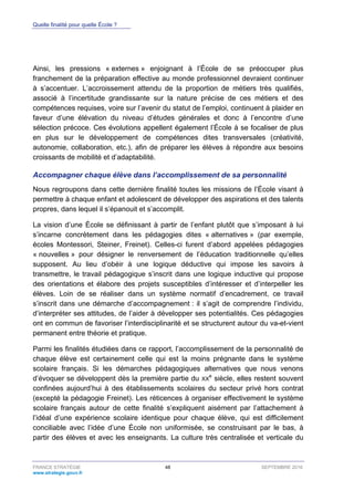 Quelle finalité pour quelle École ?
FRANCE STRATÉGIE 48 SEPTEMBRE 2016
www.strategie.gouv.fr
Ainsi, les pressions « externes » enjoignant à l’École de se préoccuper plus
franchement de la préparation effective au monde professionnel devraient continuer
à s’accentuer. L’accroissement attendu de la proportion de métiers très qualifiés,
associé à l’incertitude grandissante sur la nature précise de ces métiers et des
compétences requises, voire sur l’avenir du statut de l’emploi, continuent à plaider en
faveur d’une élévation du niveau d’études générales et donc à l’encontre d’une
sélection précoce. Ces évolutions appellent également l’École à se focaliser de plus
en plus sur le développement de compétences dites transversales (créativité,
autonomie, collaboration, etc.), afin de préparer les élèves à répondre aux besoins
croissants de mobilité et d’adaptabilité.
Accompagner chaque élève dans l’accomplissement de sa personnalité
Nous regroupons dans cette dernière finalité toutes les missions de l’École visant à
permettre à chaque enfant et adolescent de développer des aspirations et des talents
propres, dans lequel il s’épanouit et s’accomplit.
La vision d’une École se définissant à partir de l’enfant plutôt que s’imposant à lui
s’incarne concrètement dans les pédagogies dites « alternatives » (par exemple,
écoles Montessori, Steiner, Freinet). Celles-ci furent d’abord appelées pédagogies
« nouvelles » pour désigner le renversement de l’éducation traditionnelle qu’elles
supposent. Au lieu d’obéir à une logique déductive qui impose les savoirs à
transmettre, le travail pédagogique s’inscrit dans une logique inductive qui propose
des orientations et élabore des projets susceptibles d’intéresser et d’interpeller les
élèves. Loin de se réaliser dans un système normatif d’encadrement, ce travail
s’inscrit dans une démarche d’accompagnement : il s’agit de comprendre l’individu,
d’interpréter ses attitudes, de l’aider à développer ses potentialités. Ces pédagogies
ont en commun de favoriser l’interdisciplinarité et se structurent autour du va-et-vient
permanent entre théorie et pratique.
Parmi les finalités étudiées dans ce rapport, l’accomplissement de la personnalité de
chaque élève est certainement celle qui est la moins prégnante dans le système
scolaire français. Si les démarches pédagogiques alternatives que nous venons
d’évoquer se développent dès la première partie du XX
e
siècle, elles restent souvent
confinées aujourd’hui à des établissements scolaires du secteur privé hors contrat
(excepté la pédagogie Freinet). Les réticences à organiser effectivement le système
scolaire français autour de cette finalité s’expliquent aisément par l’attachement à
l’idéal d’une expérience scolaire identique pour chaque élève, qui est difficilement
conciliable avec l’idée d’une École non uniformisée, se construisant par le bas, à
partir des élèves et avec les enseignants. La culture très centralisée et verticale du
 