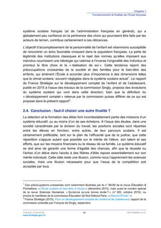 Chapitre 1
Fonctionnement et finalités de l’École française
FRANCE STRATÉGIE 49 SEPTEMBRE 2016
www.strategie.gouv.fr
système scolaire français (et de l’administration française en général), qui a
globalement peu confiance en la pertinence des choix qui pourraient être faits par les
acteurs de terrain, contribue certainement à ces réticences.
L’objectif d’accomplissement de la personnalité de l’enfant est néanmoins susceptible
de rencontrer un écho favorable croissant dans la population française. La perte de
légitimité des institutions classiques et le rejet des normes qu’elles imposent aux
individus nourrissent une idéologie qui valorise à l’inverse l’originalité des individus et
promeut le libre choix et la « réalisation de soi ». Cette tendance rejoint des
préoccupations croissantes de la société et des familles pour le bien-être des
enfants, qui amènent l’École à accorder plus d’importance à des dimensions telles
que le climat scolaire, souvent négligées dans le système scolaire actuel1
. Le rapport
de France Stratégie sur le développement complet de l’enfant et de l’adolescent,
publié en 2015 à l’issue des travaux de la commission Singly, propose des évolutions
du système scolaire qui vont dans cette direction, bien que la définition du
« développement complet » retenue par la commission puisse différer de ce qui est
proposé dans le présent rapport2
.
2.4. Conclusion : faut-il choisir une autre finalité ?
La sélection et la formation des élites font incontestablement partie des missions d’un
système éducatif, ou au moins d’un de ses échelons. À l’issue des études, dans une
société caractérisée par la division du travail, les positions sociales sont réparties
entre les élèves en fonction, entre autres, de leur parcours scolaire. Il est
certainement préférable, tant sur le plan de l’efficacité que de la justice, que cette
répartition s’appuie autant que possible sur le mérite de l’élève, son talent et ses
efforts, que sur les moyens financiers ou le réseau de sa famille. Le système éducatif
se doit ainsi de garantir une forme d’égalité des chances, afin que la réussite ou
l’échec d’un élève dans l’accès à des filières d’élite repose essentiellement sur son
mérite individuel. Cette idée reste une illusion, comme nous l’apprennent les sciences
sociales, mais une illusion nécessaire pour que l’issue de la compétition soit
acceptée par tous.
1
Ces préoccupations croissantes sont notamment illustrées par le n° 88-89 de la revue Éducation &
Formations, « Climat scolaire et bien-être à l’école » (décembre 2015), mais aussi le numéro spécial
de la revue Sciences Humaines, « Qu’est-ce qu’une bonne école ? » (n° 285, octobre 2016), ou
encore le manifeste de la commission Éducation de Nuit Debout Paris, « Debout l’École ! ».
2
France Stratégie (2015), Pour un développement complet de l’enfant et de l’adolescent, rapport de la
commission présidée par François de Singly, septembre.
 
