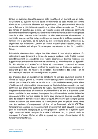 Quelle finalité pour quelle École ?
FRANCE STRATÉGIE 50 SEPTEMBRE 2016
www.strategie.gouv.fr
Si tous les systèmes éducatifs assurent cette répartition à un moment ou à un autre,
la spécificité du système français est la prédominance de cette finalité, qui semble
structurer et contraindre fortement son organisation ; une prédominance renforcée
par le fait que la distribution des positions sociales initiales assurée par l’École est
peu remise en question par la suite. La réussite scolaire est considérée comme le
seul critère réellement légitime pour déterminer le mérite individuel et donc les places
dans la société : aucune autre institution ne vient concurrencer véritablement ce
monopole, que ce soit les autres systèmes en charge de la politique publique de
l’emploi, de la jeunesse, de la culture ou des opérateurs privés, entreprises ou
organismes non marchands. Comme, en France, « tout se joue à l’école », l’enjeu de
la réussite scolaire est tel que l’école ne peut que devenir un lieu de compétition
féroce.
Faire de la sélection méritocratique des élites aboutit à cette situation extrême. En
déterminant aussi fortement la forme du système scolaire, cette finalité restreint
considérablement les possibilités que l’École accomplisse d’autres missions, qui
supposeraient une mise en question de l’uniformité du fonctionnement du système.
Or, les attentes sont aujourd’hui si fortes et nombreuses concernant les autres
missions de l’École qu’il devient impératif de questionner les finalités du système, en
acceptant peut-être de retarder la sélection méritocratique des élites – en la
repoussant par exemple vers l’enseignement supérieur.
Les pressions pour un changement de paradigme ne sont pas seulement externes à
l’École. La logique globale du système scolaire est aujourd’hui contestée en son sein
même, par nombre d’acteurs de terrain, tous corps confondus (enseignants, chefs
d’établissement, responsables académiques ou d’administration centrale), qui sont
confrontés aux problèmes quotidiens de l’École, notamment à la violence qu’exerce
le système sur les élèves en cherchant en permanence à les trier et à leur faire porter
la responsabilité de leur parcours. Les agents du système scolaire semblent chercher
désespérément le moindre espace de liberté pour poursuivre d’autres objectifs que
celui de classer et de trier sous des atours d’équité. On observe par exemple que les
filières accueillant des élèves sortis de la compétition pour les places d’élite, telles
que les sections d’enseignement général et professionnel adapté (SEGPA),
l’enseignement agricole ou l’enseignement professionnel, sont souvent reconnues
pour les innovations pédagogiques qu’elles proposent ; comme si, le système ayant
déjà classé ces élèves auxquels la société s’intéresse peu, on pouvait enfin se
consacrer à d’autres tâches et offrir à ceux-ci des modes d’organisation et de
fonctionnement différents.
 