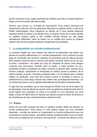 Quelle finalité pour quelle École ?
FRANCE STRATÉGIE 54 SEPTEMBRE 2016
www.strategie.gouv.fr
savoirs communs à tous, jugés essentiels par la Nation pour être un citoyen éclairé et
forger une communauté nationale soudée.
Comme nous l’avons vu, la finalité de transmission d’une culture commune est
certainement celle des trois qui prédomine déjà dans le système actuel, à côté de la
finalité méritocratique. Nous l’abordons en dernier car il nous semble justement
important d’aider le lecteur à se décaler dans un premier temps de la vision actuelle
du système scolaire, grâce à des modèles d’École pensés sur des bases
radicalement différentes, avant de revenir sur un modèle plus proche du système
existant mais devant accepter quelques changements de paradigme.
1. La préparation au monde professionnel
La première finalité que nous traitons est celle de la préparation des élèves aux
besoins du monde professionnel. Le « monde professionnel » est ici entendu au sens
large de l’ensemble des fonctions créatives et productives que les élèves peuvent
être amenés à assumer dans n’importe quel secteur d’activité. Dans tout ce qui suit,
le terme « entreprise » est utilisé par souci de simplicité de lecture mais désigne
n’importe quel pourvoyeur d’activité privé ou public, à visée lucrative ou non :
entreprises privées ou publiques de petite, moyenne ou grande taille, services de la
fonction publique, associations et entreprises du secteur social et solidaire. De la
même manière, le terme « formation professionnelle » ne se restreint pas à certains
métiers en particulier, mais doit être compris comme la formation à devenir un
professionnel au sens large (incluant des métiers tels qu’enseignant-chercheur, qui
ne rentrent pas dans ce qu’on appelle habituellement la formation professionnelle).
Il s’agit donc de considérer que le rôle principal de l’École vis-à-vis de la Nation est
de développer chez les élèves les savoirs et les compétences professionnels dont ils
auront besoin pour participer au mieux à la société et à son économie (au sens
large). L’École se définit alors en réponse aux besoins actuels et futurs de savoirs et
de compétences du tissu socioéconomique national et local.
1.1. Enjeux
Quels sont les défis auxquels fait face un système scolaire dédié aux besoins du
monde professionnel ? Nous listons ici trois grands enjeux qui nous semblent
essentiels : concilier les besoins et l’organisation du monde professionnel avec les
contraintes du monde scolaire ; permettre l’insertion professionnelle à court et moyen
terme tout en préparant aux évolutions de long terme ; connecter les élèves au tissu
 