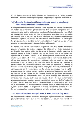 Chapitre 2
Des visions alternatives de l’école
FRANCE STRATÉGIE 55 SEPTEMBRE 2016
www.strategie.gouv.fr
socioéconomique local tout en garantissant leur mobilité future et l’égalité entre les
territoires. Le modèle idéaltypique proposé a été pensé pour répondre à ces enjeux.
Concilier les besoins et l’organisation du monde professionnel1.1.1.
avec les contraintes du monde scolaire
L’enseignement doit fonctionner de sorte à bien répondre aux besoins de la société
en matière de compétences professionnelles, tout en restant compatible avec la
nature même de l’activité pédagogique auprès d’enfants et adolescents. Il est difficile
de concevoir comment un tel défi peut être relevé sans construire une articulation
permanente entre, d’une part, les acteurs du monde socioéconomique et politique
capables d’exprimer ces besoins de compétences professionnelles, et d’autre part,
les professionnels du système scolaire qui détiennent l’expertise sur ce qu’il est
possible ou non de transmettre à des enfants et adolescents.
Ce modèle pose ainsi un sérieux défi de coopération entre deux mondes distincts qui
peuvent s’opposer. Le relever suppose de dépasser la vision classique et
conflictuelle d’un service public en charge de la formation initiale, garant de la
mobilité sociale et d’une ouverture des savoirs, faisant face à des entreprises
spécialisant à outrance l’activité et le développement professionnel de leurs
employés, au détriment de leur épanouissement et de leur mobilité. Préparer les
élèves aux besoins de compétences professionnelles ne peut se faire sans
qu’acteurs privés et publics se rejoignent dans la volonté de favoriser le
développement des capacités créatives et productives des personnes tout au long de
leur vie, qu’elles soient élèves, stagiaires ou employées. Pour assurer le transfert de
connaissances et de compétences de la sphère académique vers la sphère
professionnelle, le meilleur moyen consiste à construire directement une sphère
hybride qui met en œuvre dès la formation initiale des porosités, percolations,
rapprochements et collaborations entre ces deux mondes pour favoriser leur
enrichissement mutuel, plutôt que de couper l’École de tout environnement
professionnel pendant plusieurs années avant de finir par un sas de fin d’études. En
somme, il s’agit d’aller jusqu’au bout de la logique de formation tout au long de la
vie et de mettre fin à la dichotomie entre formation initiale et formation continue. Un
système scolaire dédié à la préparation au monde professionnel ne libère donc pas
les entreprises de leur engagement dans la formation continue, bien au contraire.
Concilier insertion à moyen terme et adaptabilité de long terme1.1.2.
Le deuxième enjeu est lié à la difficulté d’enseigner aujourd’hui ce qui est nécessaire
pour préparer les élèves aux besoins de demain. Les savoirs qui doivent être
 