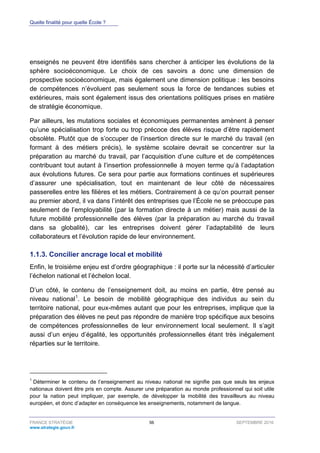 Quelle finalité pour quelle École ?
FRANCE STRATÉGIE 56 SEPTEMBRE 2016
www.strategie.gouv.fr
enseignés ne peuvent être identifiés sans chercher à anticiper les évolutions de la
sphère socioéconomique. Le choix de ces savoirs a donc une dimension de
prospective socioéconomique, mais également une dimension politique : les besoins
de compétences n’évoluent pas seulement sous la force de tendances subies et
extérieures, mais sont également issus des orientations politiques prises en matière
de stratégie économique.
Par ailleurs, les mutations sociales et économiques permanentes amènent à penser
qu’une spécialisation trop forte ou trop précoce des élèves risque d’être rapidement
obsolète. Plutôt que de s’occuper de l’insertion directe sur le marché du travail (en
formant à des métiers précis), le système scolaire devrait se concentrer sur la
préparation au marché du travail, par l’acquisition d’une culture et de compétences
contribuant tout autant à l’insertion professionnelle à moyen terme qu’à l’adaptation
aux évolutions futures. Ce sera pour partie aux formations continues et supérieures
d’assurer une spécialisation, tout en maintenant de leur côté de nécessaires
passerelles entre les filières et les métiers. Contrairement à ce qu’on pourrait penser
au premier abord, il va dans l’intérêt des entreprises que l’École ne se préoccupe pas
seulement de l’employabilité (par la formation directe à un métier) mais aussi de la
future mobilité professionnelle des élèves (par la préparation au marché du travail
dans sa globalité), car les entreprises doivent gérer l’adaptabilité de leurs
collaborateurs et l’évolution rapide de leur environnement.
Concilier ancrage local et mobilité1.1.3.
Enfin, le troisième enjeu est d’ordre géographique : il porte sur la nécessité d’articuler
l’échelon national et l’échelon local.
D’un côté, le contenu de l’enseignement doit, au moins en partie, être pensé au
niveau national1
. Le besoin de mobilité géographique des individus au sein du
territoire national, pour eux-mêmes autant que pour les entreprises, implique que la
préparation des élèves ne peut pas répondre de manière trop spécifique aux besoins
de compétences professionnelles de leur environnement local seulement. Il s’agit
aussi d’un enjeu d’égalité, les opportunités professionnelles étant très inégalement
réparties sur le territoire.
1
Déterminer le contenu de l’enseignement au niveau national ne signifie pas que seuls les enjeux
nationaux doivent être pris en compte. Assurer une préparation au monde professionnel qui soit utile
pour la nation peut impliquer, par exemple, de développer la mobilité des travailleurs au niveau
européen, et donc d’adapter en conséquence les enseignements, notamment de langue.
 