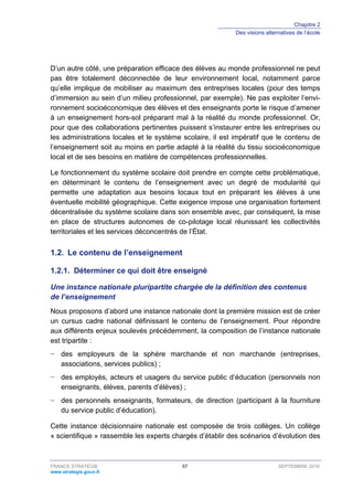 Chapitre 2
Des visions alternatives de l’école
FRANCE STRATÉGIE 57 SEPTEMBRE 2016
www.strategie.gouv.fr
D’un autre côté, une préparation efficace des élèves au monde professionnel ne peut
pas être totalement déconnectée de leur environnement local, notamment parce
qu’elle implique de mobiliser au maximum des entreprises locales (pour des temps
d’immersion au sein d’un milieu professionnel, par exemple). Ne pas exploiter l’envi-
ronnement socioéconomique des élèves et des enseignants porte le risque d’amener
à un enseignement hors-sol préparant mal à la réalité du monde professionnel. Or,
pour que des collaborations pertinentes puissent s’instaurer entre les entreprises ou
les administrations locales et le système scolaire, il est impératif que le contenu de
l’enseignement soit au moins en partie adapté à la réalité du tissu socioéconomique
local et de ses besoins en matière de compétences professionnelles.
Le fonctionnement du système scolaire doit prendre en compte cette problématique,
en déterminant le contenu de l’enseignement avec un degré de modularité qui
permette une adaptation aux besoins locaux tout en préparant les élèves à une
éventuelle mobilité géographique. Cette exigence impose une organisation fortement
décentralisée du système scolaire dans son ensemble avec, par conséquent, la mise
en place de structures autonomes de co-pilotage local réunissant les collectivités
territoriales et les services déconcentrés de l’État.
1.2. Le contenu de l’enseignement
Déterminer ce qui doit être enseigné1.2.1.
Une instance nationale pluripartite chargée de la définition des contenus
de l’enseignement
Nous proposons d’abord une instance nationale dont la première mission est de créer
un cursus cadre national définissant le contenu de l’enseignement. Pour répondre
aux différents enjeux soulevés précédemment, la composition de l’instance nationale
est tripartite :
− des employeurs de la sphère marchande et non marchande (entreprises,
associations, services publics) ;
− des employés, acteurs et usagers du service public d’éducation (personnels non
enseignants, élèves, parents d’élèves) ;
− des personnels enseignants, formateurs, de direction (participant à la fourniture
du service public d’éducation).
Cette instance décisionnaire nationale est composée de trois collèges. Un collège
« scientifique » rassemble les experts chargés d’établir des scénarios d’évolution des
 
