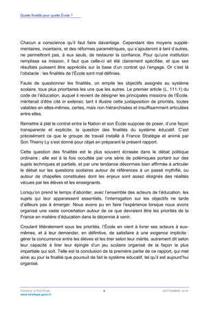 Quelle finalité pour quelle École ?
FRANCE STRATÉGIE 4 SEPTEMBRE 2016
www.strategie.gouv.fr
Chacun a conscience qu’il faut faire davantage. Cependant des moyens supplé-
mentaires, incertains, et des réformes paramétriques, qui s’ajouteront à tant d’autres,
ne permettront pas, à eux seuls, de restaurer la confiance. Pour qu’une institution
remplisse sa mission, il faut que celle-ci ait été clairement spécifiée, et que ses
résultats puissent être appréciés sur la base d’un contrat qui l’engage. Or c’est là
l’obstacle : les finalités de l’École sont mal définies.
Faute de questionner les finalités, on empile les objectifs assignés au système
scolaire, tous plus prioritaires les uns que les autres. Le premier article (L. 111.1) du
code de l’éducation, auquel il revient de désigner les principales missions de l’École,
mériterait d’être cité in extenso, tant il illustre cette juxtaposition de priorités, toutes
valables en elles-mêmes, certes, mais non hiérarchisées et insuffisamment articulées
entre elles.
Remettre à plat le contrat entre la Nation et son École suppose de poser, d’une façon
transparente et explicite, la question des finalités du système éducatif. C’est
précisément ce que le groupe de travail installé à France Stratégie et animé par
Son Thierry Ly s’est donné pour objet en préparant le présent rapport.
Cette question des finalités est le plus souvent écrasée dans le débat politique
ordinaire ; elle est à la fois occultée par une série de polémiques portant sur des
sujets techniques et partiels, et par une tendance désormais bien affirmée à articuler
le débat sur les questions scolaires autour de références à un passé mythifié, ou
autour de chapelles constituées dont les enjeux sont assez éloignés des réalités
vécues par les élèves et les enseignants.
Lorsqu’on prend le temps d’aborder, avec l’ensemble des acteurs de l’éducation, les
sujets qui leur apparaissent essentiels, l’interrogation sur les objectifs ne tarde
d’ailleurs pas à émerger. Nous avons pu en faire l’expérience lorsque nous avons
organisé une vaste concertation autour de ce que devraient être les priorités de la
France en matière d’éducation dans la décennie à venir.
Croulant littéralement sous les priorités, l’École en vient à livrer ses acteurs à eux-
mêmes, et à leur demander, en définitive, de satisfaire à une exigence implicite :
gérer la concurrence entre les élèves et les trier selon leur mérite, autrement dit selon
leur capacité à tirer leur épingle d’un jeu scolaire organisé de la façon la plus
impartiale qui soit. Telle est la conclusion de la première partie de ce rapport, qui met
ainsi au jour la finalité que poursuit de fait le système éducatif, tel qu’il est aujourd’hui
organisé.
 