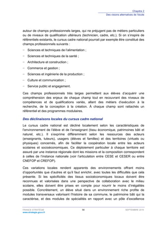 Chapitre 2
Des visions alternatives de l’école
FRANCE STRATÉGIE 59 SEPTEMBRE 2016
www.strategie.gouv.fr
autour de champs professionnels larges, qui ne préjugent pas de métiers particuliers
ou de niveaux de qualification ultérieurs (technicien, cadre, etc.). Si on s’inspire de
référentiels existants, le cursus cadre national pourrait par exemple être constitué des
champs professionnels suivants :
− Sciences et techniques de l’alimentation ;
− Sciences et techniques de la santé ;
− Architecture et construction ;
− Commerce et gestion ;
− Sciences et ingénierie de la production ;
− Culture et communication ;
− Service public et engagement.
Ces champs professionnels très larges permettent aux élèves d’acquérir une
compréhension des enjeux de chaque champ tout en recouvrant des niveaux de
compétences et de qualifications variés, allant des métiers d’exécution à la
recherche, de la conception à la création. À chaque champ sont rattachés un
référentiel et des programmes modulaires.
Des déclinaisons locales du cursus cadre national
Le cursus cadre national est décliné localement selon les caractéristiques de
l’environnement de l’élève et de l’enseignant (tissu économique, patrimoines bâti et
naturel, etc.). Il s’exprime différemment selon les ressources des acteurs
(enseignants, tuteurs), usagers (élèves et familles) et des territoires (virtuels ou
physiques) concernés, afin de faciliter la coopération locale entre les acteurs
scolaires et socioéconomiques. Ce déploiement particulier à chaque territoire est
assuré par une instance régionale dont les missions et la composition correspondent
à celles de l’instance nationale (voir l’articulation entre CESE et CESER ou entre
CNEFOP et CREFOP).
Ces variations locales rendent apparents des environnements offrant moins
d’opportunités que d’autres et qu’il faut enrichir, avec toutes les difficultés que cela
présente. Si les spécificités des tissus socioéconomiques locaux doivent être
reconnues et valorisées dans une perspective de collaboration avec le milieu
scolaire, elles doivent être prises en compte pour nourrir le moins d’inégalités
possible. Concrètement, un élève situé dans un environnement riche profite de
modules transversaux valorisant l’histoire de sa commune, le patrimoine bâti qui la
caractérise, et des modules de spécialités en rapport avec un pôle d’excellence
 