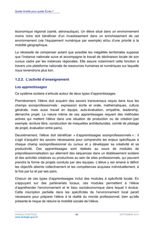 Quelle finalité pour quelle École ?
FRANCE STRATÉGIE 60 SEPTEMBRE 2016
www.strategie.gouv.fr
économique régional (santé, aéronautique). Un élève situé dans un environnement
moins riche doit bénéficier d’un investissement dans un enrichissement de cet
environnement (via l’équipement numérique par exemple) et/ou d’une priorité à la
mobilité géographique.
La nécessité de compenser autant que possible les inégalités territoriales suppose
que l’instance nationale suive et accompagne le travail de déclinaison locale de son
cursus cadre par les instances régionales. Elle assure notamment cette fonction à
travers une plateforme nationale de ressources humaines et numériques sur laquelle
nous reviendrons plus loin.
L’activité d’enseignement1.2.2.
Les apprentissages
Ce système scolaire s’articule autour de deux types d’apprentissages.
Premièrement, l’élève doit acquérir des savoirs transversaux requis dans tous les
champs socioprofessionnels : expression écrite et orale, mathématiques, culture
générale, mais aussi travail en équipe, auto-évaluation, empathie, leadership,
démarche projet. La nature même de ces apprentissages requiert des méthodes
actives qui mettent l’élève dans une situation de production ou de création (par
exemple, écriture libre, construction de maquettes architecturales, comité de pilotage
de projet, évaluation entre pairs).
Deuxièmement, l’élève doit bénéficier « d’apprentissages socioprofessionnels » : il
s’agit d’acquérir les savoirs nécessaires pour comprendre les enjeux spécifiques à
chaque champ socioprofessionnel du cursus et y développer sa créativité et sa
productivité. Ces apprentissages sont réalisés au cours de modules de
préprofessionnalisation qui alternent des séquences dans un établissement scolaire
et des activités créatives ou productives au sein de sites professionnels, qui peuvent
prendre la forme de projets conduits par des équipes. L’élève y est amené à définir
les objectifs atteints collectivement et les compétences acquises individuellement, à
la fois par lui et par ses pairs.
Chacun de ces types d’apprentissages inclut des modules à spécificité locale. En
s’appuyant sur des partenariats locaux, ces modules permettent à l’élève
d’appréhender l’environnement et le tissu socioéconomique dans lequel il évolue.
Cette inscription partielle dans les spécificités de l’environnement local paraît
nécessaire pour préparer l’élève à la réalité du monde professionnel, bien qu’elle
présente le risque de réduire la mobilité sociale de l’élève.
 