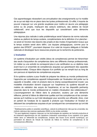 Chapitre 2
Des visions alternatives de l’école
FRANCE STRATÉGIE 61 SEPTEMBRE 2016
www.strategie.gouv.fr
Ces apprentissages nécessitent une annualisation des enseignements sur le modèle
de ce qui est déjà mis en place dans les lycées professionnels. En effet, il importe de
pouvoir s’appuyer sur une grande souplesse pour mettre en œuvre une pédagogie
active ou de projets, impliquant des acteurs extérieurs, des ateliers de travail
collaboratif, ainsi que tous les dispositifs qui caractérisent cette démarche
pédagogique.
Une réponse plus radicale à cette problématique serait l’absence de norme nationale
relative au plafond de temps scolaire, complémentaire de la définition d’un plancher :
ce serait en fonction des besoins des projets et des modes d’organisation locaux que
le temps scolaire serait alors défini. Les équipes pédagogiques, comme pour la
gestion des EPSCP1
, pourraient disposer d’un volet de moyens délégués à l’échelle
nationale et développer leurs ressources propres par la recherche de partenaires.
L’évaluation
Un système d’évaluation par crédits (blocs de compétences) permet de hiérarchiser
des seuils d’acquisition de compétences dans ces différents champs professionnels.
Un métier ou une activité ne correspond plus à une certification ou un diplôme mais
avant tout à un ensemble de compétences acquises qui garantissent des capacités
professionnelles. Chaque élève dispose d’un portfolio qui se remplit tout au long de
son parcours et répertorie les compétences acquises.
Si le système scolaire a pour finalité de préparer les élèves au monde professionnel,
l’approche par compétences apparaît indispensable car l’évaluation doit porter sur la
capacité à travailler, créer et produire dans le champ socioprofessionnel investi. Les
modalités d’évaluation doivent s’appuyer sur l’expérience du système éducatif en
matière de validation des acquis de l’expérience, et sur les dispositifs pertinents
observés dans le monde professionnel en matière d’évaluation des collaborateurs2
.
L’accompagnement de l’élève dans la production, soutenu par une démarche
réflexive, permet à l’élève de déterminer quelles sont les compétences et les connais-
sances qu’il maîtrise ou qu’il doit développer pour accroître son efficacité. Ainsi, c’est
en partant de l’analyse de la capacité à produire que l’évaluateur et l’évalué en
déduisent les compétences acquises et par conséquent les connaissances qui ont été
1
Établissements publics à caractère scientifique, culturel et professionnel, tels que les universités, les
instituts nationaux des sciences appliquées (INSA) ou les écoles centrales.
2
On peut également imaginer s’appuyer sur les technologies de captation de l’activité productive et
de traitement algorithmique de ces captations (indexation automatique d’une captation d’un geste
métier dans un référentiel de compétences, analyse des traces d’une activité numérique), qui
permettent de déduire de l’étude de l’activité de l’élève la maîtrise de compétences et de
connaissances afférentes.
 