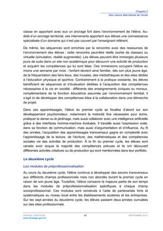 Chapitre 2
Des visions alternatives de l’école
FRANCE STRATÉGIE 63 SEPTEMBRE 2016
www.strategie.gouv.fr
classe en apportant avec eux un ancrage fort dans l’environnement de l’élève. Au-
delà d’un ancrage territorial, ces intervenants apportent aux élèves une connaissance
spécialisée d’un domaine qui n’est pas couvert par l’enseignant référent.
De même, les séquences sont enrichies par la rencontre avec des ressources de
l’environnement des élèves : cette rencontre peut-être réelle (sortie de classes) ou
virtuelle (simulation, réalité augmentée). Les élèves peuvent être immergés plusieurs
jours de suite dans un site non académique pour découvrir une activité de production
et acquérir les compétences qui lui sont liées. Ces immersions occupent l’élève au
moins une semaine par mois : l’enfant devient ainsi familier, dès son plus jeune âge,
de la fréquentation des tiers lieux, des musées, des médiathèques et des sites dédiés
à l’éducation physique et sportive. Contrairement à la pratique existante, les élèves
bénéficient de séquences et d’évaluation dédiées à l’acquisition des compétences
nécessaires à la vie en société : différente des enseignements civiques ou moraux,
complémentaire de la fonction éducatrice assumée par l’environnement familial, il
s’agit ici de développer des compétences liées à la collaboration dans une démarche
de projet.
Dans ces apprentissages, l’élève du premier cycle se focalise d’abord sur son
développement psychomoteur, notamment la motricité fine nécessaire pour écrire,
pratiquer la danse ou le jardinage, mais aussi collaborer avec une intelligence artificielle
grâce à des interfaces homme-machine évoluées. Il travaille aussi l’expression orale,
dans sa fonction de communication, mais aussi d’argumentation et d’influence. Au fil
des années, l’acquisition des apprentissages transversaux gagne en complexité avec
l’apprentissage de la lecture, de l’écriture, des mathématiques et des compétences
sociales via des activités de production. À la fin du premier cycle, les élèves sont
censés avoir acquis la majorité des compétences prévues et ils ont découvert
différentes activités créatives ou de production qui sont mentionnées dans leur portfolio.
Le deuxième cycle
Les modules de préprofessionnalisation
Au cours du deuxième cycle, l’élève continue à développer des savoirs transversaux
aux différents champs professionnels mais non abordés durant le premier cycle en
raison de son jeune âge. Toutefois, l’élève consacre la majeure partie de son temps
dans les modules de préprofessionnalisation spécifiques à chaque champ
socioprofessionnel. Ces modules sont construits à l’aide de partenariats forts et
systématiques au niveau local entre les établissements scolaires et les entreprises.
Sur les sept années du deuxième cycle, les élèves passent deux années cumulées
sur des sites professionnels.
 
