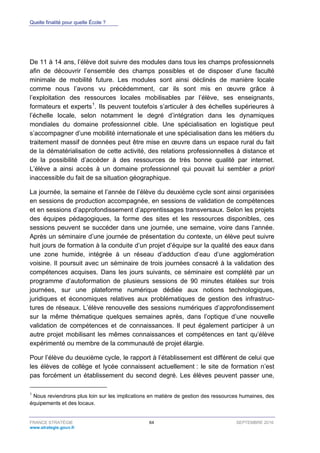 Quelle finalité pour quelle École ?
FRANCE STRATÉGIE 64 SEPTEMBRE 2016
www.strategie.gouv.fr
De 11 à 14 ans, l’élève doit suivre des modules dans tous les champs professionnels
afin de découvrir l’ensemble des champs possibles et de disposer d’une faculté
minimale de mobilité future. Les modules sont ainsi déclinés de manière locale
comme nous l’avons vu précédemment, car ils sont mis en œuvre grâce à
l’exploitation des ressources locales mobilisables par l’élève, ses enseignants,
formateurs et experts1
. Ils peuvent toutefois s’articuler à des échelles supérieures à
l’échelle locale, selon notamment le degré d’intégration dans les dynamiques
mondiales du domaine professionnel cible. Une spécialisation en logistique peut
s’accompagner d’une mobilité internationale et une spécialisation dans les métiers du
traitement massif de données peut être mise en œuvre dans un espace rural du fait
de la dématérialisation de cette activité, des relations professionnelles à distance et
de la possibilité d’accéder à des ressources de très bonne qualité par internet.
L’élève a ainsi accès à un domaine professionnel qui pouvait lui sembler a priori
inaccessible du fait de sa situation géographique.
La journée, la semaine et l’année de l’élève du deuxième cycle sont ainsi organisées
en sessions de production accompagnée, en sessions de validation de compétences
et en sessions d’approfondissement d’apprentissages transversaux. Selon les projets
des équipes pédagogiques, la forme des sites et les ressources disponibles, ces
sessions peuvent se succéder dans une journée, une semaine, voire dans l’année.
Après un séminaire d’une journée de présentation du contexte, un élève peut suivre
huit jours de formation à la conduite d’un projet d’équipe sur la qualité des eaux dans
une zone humide, intégrée à un réseau d’adduction d’eau d’une agglomération
voisine. Il poursuit avec un séminaire de trois journées consacré à la validation des
compétences acquises. Dans les jours suivants, ce séminaire est complété par un
programme d’autoformation de plusieurs sessions de 90 minutes étalées sur trois
journées, sur une plateforme numérique dédiée aux notions technologiques,
juridiques et économiques relatives aux problématiques de gestion des infrastruc-
tures de réseaux. L’élève renouvelle des sessions numériques d’approfondissement
sur la même thématique quelques semaines après, dans l’optique d’une nouvelle
validation de compétences et de connaissances. Il peut également participer à un
autre projet mobilisant les mêmes connaissances et compétences en tant qu’élève
expérimenté ou membre de la communauté de projet élargie.
Pour l’élève du deuxième cycle, le rapport à l’établissement est différent de celui que
les élèves de collège et lycée connaissent actuellement : le site de formation n’est
pas forcément un établissement du second degré. Les élèves peuvent passer une,
1
Nous reviendrons plus loin sur les implications en matière de gestion des ressources humaines, des
équipements et des locaux.
 