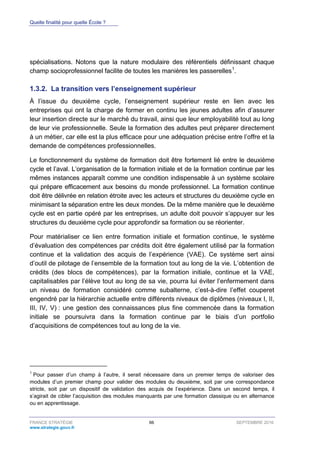 Quelle finalité pour quelle École ?
FRANCE STRATÉGIE 66 SEPTEMBRE 2016
www.strategie.gouv.fr
spécialisations. Notons que la nature modulaire des référentiels définissant chaque
champ socioprofessionnel facilite de toutes les manières les passerelles1
.
La transition vers l’enseignement supérieur1.3.2.
À l’issue du deuxième cycle, l’enseignement supérieur reste en lien avec les
entreprises qui ont la charge de former en continu les jeunes adultes afin d’assurer
leur insertion directe sur le marché du travail, ainsi que leur employabilité tout au long
de leur vie professionnelle. Seule la formation des adultes peut préparer directement
à un métier, car elle est la plus efficace pour une adéquation précise entre l’offre et la
demande de compétences professionnelles.
Le fonctionnement du système de formation doit être fortement lié entre le deuxième
cycle et l’aval. L’organisation de la formation initiale et de la formation continue par les
mêmes instances apparaît comme une condition indispensable à un système scolaire
qui prépare efficacement aux besoins du monde professionnel. La formation continue
doit être délivrée en relation étroite avec les acteurs et structures du deuxième cycle en
minimisant la séparation entre les deux mondes. De la même manière que le deuxième
cycle est en partie opéré par les entreprises, un adulte doit pouvoir s’appuyer sur les
structures du deuxième cycle pour approfondir sa formation ou se réorienter.
Pour matérialiser ce lien entre formation initiale et formation continue, le système
d’évaluation des compétences par crédits doit être également utilisé par la formation
continue et la validation des acquis de l’expérience (VAE). Ce système sert ainsi
d’outil de pilotage de l’ensemble de la formation tout au long de la vie. L’obtention de
crédits (des blocs de compétences), par la formation initiale, continue et la VAE,
capitalisables par l’élève tout au long de sa vie, pourra lui éviter l’enfermement dans
un niveau de formation considéré comme subalterne, c’est-à-dire l’effet couperet
engendré par la hiérarchie actuelle entre différents niveaux de diplômes (niveaux I, II,
III, IV, V) : une gestion des connaissances plus fine commencée dans la formation
initiale se poursuivra dans la formation continue par le biais d’un portfolio
d’acquisitions de compétences tout au long de la vie.
1
Pour passer d’un champ à l’autre, il serait nécessaire dans un premier temps de valoriser des
modules d’un premier champ pour valider des modules du deuxième, soit par une correspondance
stricte, soit par un dispositif de validation des acquis de l’expérience. Dans un second temps, il
s’agirait de cibler l’acquisition des modules manquants par une formation classique ou en alternance
ou en apprentissage.
 