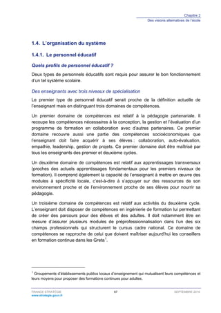 Chapitre 2
Des visions alternatives de l’école
FRANCE STRATÉGIE 67 SEPTEMBRE 2016
www.strategie.gouv.fr
1.4. L’organisation du système
Le personnel éducatif1.4.1.
Quels profils de personnel éducatif ?
Deux types de personnels éducatifs sont requis pour assurer le bon fonctionnement
d’un tel système scolaire.
Des enseignants avec trois niveaux de spécialisation
Le premier type de personnel éducatif serait proche de la définition actuelle de
l’enseignant mais en distinguant trois domaines de compétences.
Un premier domaine de compétences est relatif à la pédagogie partenariale. Il
recoupe les compétences nécessaires à la conception, la gestion et l’évaluation d’un
programme de formation en collaboration avec d’autres partenaires. Ce premier
domaine recouvre aussi une partie des compétences socioéconomiques que
l’enseignant doit faire acquérir à ses élèves : collaboration, auto-évaluation,
empathie, leadership, gestion de projets. Ce premier domaine doit être maîtrisé par
tous les enseignants des premier et deuxième cycles.
Un deuxième domaine de compétences est relatif aux apprentissages transversaux
(proches des actuels apprentissages fondamentaux pour les premiers niveaux de
formation). Il comprend également la capacité de l’enseignant à mettre en œuvre des
modules à spécificité locale, c’est-à-dire à s’appuyer sur des ressources de son
environnement proche et de l’environnement proche de ses élèves pour nourrir sa
pédagogie.
Un troisième domaine de compétences est relatif aux activités du deuxième cycle.
L’enseignant doit disposer de compétences en ingénierie de formation lui permettant
de créer des parcours pour des élèves et des adultes. Il doit notamment être en
mesure d’assurer plusieurs modules de préprofessionnalisation dans l’un des six
champs professionnels qui structurent le cursus cadre national. Ce domaine de
compétences se rapproche de celui que doivent maîtriser aujourd’hui les conseillers
en formation continue dans les Greta1
.
1
Groupements d’établissements publics locaux d’enseignement qui mutualisent leurs compétences et
leurs moyens pour proposer des formations continues pour adultes.
 