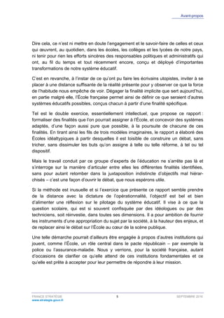 Avant-propos
FRANCE STRATÉGIE 5 SEPTEMBRE 2016
www.strategie.gouv.fr
Dire cela, ce n’est ni mettre en doute l’engagement et le savoir-faire de celles et ceux
qui œuvrent, au quotidien, dans les écoles, les collèges et les lycées de notre pays,
ni tenir pour rien les efforts sincères des responsables politiques et administratifs qui
ont, au fil du temps et tout récemment encore, conçu et déployé d’importantes
transformations de notre système éducatif.
C’est en revanche, à l’instar de ce qu’ont pu faire les écrivains utopistes, inviter à se
placer à une distance suffisante de la réalité présente pour y observer ce que la force
de l’habitude nous empêche de voir. Dégager la finalité implicite que sert aujourd’hui,
en partie malgré elle, l’École française permet ainsi de définir ce que seraient d’autres
systèmes éducatifs possibles, conçus chacun à partir d’une finalité spécifique.
Tel est le double exercice, essentiellement intellectuel, que propose ce rapport :
formaliser des finalités que l’on pourrait assigner à l’École, et concevoir des systèmes
adaptés, d’une façon aussi pure que possible, à la poursuite de chacune de ces
finalités. En tirant ainsi les fils de trois modèles imaginaires, le rapport a élaboré des
Écoles idéaltypiques à partir desquelles il est loisible de construire un débat, sans
tricher, sans dissimuler les buts qu’on assigne à telle ou telle réforme, à tel ou tel
dispositif.
Mais le travail conduit par ce groupe d’experts de l’éducation ne s’arrête pas là et
s’interroge sur la manière d’articuler entre elles les différentes finalités identifiées,
sans pour autant retomber dans la juxtaposition indistincte d’objectifs mal hiérar-
chisés – c’est une façon d’ouvrir le débat, que nous espérons utile.
Si la méthode est inusuelle et si l’exercice que présente ce rapport semble prendre
de la distance avec la dictature de l’opérationnalité, l’objectif est bel et bien
d’alimenter une réflexion sur le pilotage du système éducatif. Il vise à ce que la
question scolaire, qui est si souvent confisquée par des idéologues ou par des
techniciens, soit réinvestie, dans toutes ses dimensions. Il a pour ambition de fournir
les instruments d’une appropriation du sujet par la société, à la hauteur des enjeux, et
de replacer ainsi le débat sur l’École au cœur de la scène publique.
Une telle démarche pourrait d’ailleurs être engagée à propos d’autres institutions qui
jouent, comme l’École, un rôle central dans le pacte républicain – par exemple la
police ou l’assurance-maladie. Nous y verrions, pour la société française, autant
d’occasions de clarifier ce qu’elle attend de ces institutions fondamentales et ce
qu’elle est prête à accepter pour leur permettre de répondre à leur mission.
 