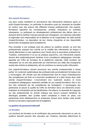 Quelle finalité pour quelle École ?
FRANCE STRATÉGIE 68 SEPTEMBRE 2016
www.strategie.gouv.fr
Des experts-formateurs
Les deux cycles mobilisent en permanence des intervenants extérieurs ayant un
profil d’expert-formateur, en particulier le deuxième cycle qui nécessite de travailler
en continu avec des acteurs des différents champs professionnels. Ces experts-
formateurs apportent les connaissances, conseils, évaluations ou contrôles
nécessaires, ou participent au développement professionnel des élèves dans un
domaine dont la maîtrise n’est pas assurée par l’enseignant. Les instances nationales
et régionales sont responsables de la détection et de l’organisation de cette activité
d’expert-formateur. La description de leur champ d’expertise et leur disponibilité
doivent être renseignées dans la plateforme.
Pour procéder à une analogie avec les acteurs du système actuels, ce sont des
professionnels exerçant leur activité sur le modèle des intervenants de langue à
l’école élémentaire ou des ingénieurs pour l’école dans le secondaire professionnel.
Toutefois, contrairement à ce qui se pratique aujourd’hui, ces intervenants experts
doivent être systématiquement titulaires d’une compétence pédagogique minimale,
apportée par l’offre de formation de la plateforme nationale. Cette condition est
nécessaire car ce sont des personnels qui interviennent aux côtés des enseignants
auprès des enfants et adolescents, afin de contribuer au service public d’éducation.
Ces experts-formateurs doivent poursuivre leur activité professionnelle à temps
partiel. Un roulement systématique des professionnels ponctuellement formateurs les
y encouragera, afin d’éviter que des professionnels dont le risque d’obsolescence
des compétences est forte ne s’inscrivent durablement et à plein temps dans cette
activité d’expert-formateur. L’inconvénient d’un roulement soutenu et d’une
compétence pédagogique seulement partielle de ces experts-formateurs doit à son
tour être compensé par les compétences de l’enseignant : il accompagne ses
partenaires et assure la qualité de l’offre de formation dans une démarche d’auto-
évaluation et d’évaluation par les bénéficiaires. Par ailleurs, la nécessité de s’appuyer
sur des professionnels en activité implique que ceux-ci puissent bénéficier de
décharges partielles, bien qu’elles soient complexes à mettre en place. Les
partenariats entre établissements et entreprises doivent donc faciliter cette double
activité sur les plans organisationnel et budgétaire.
La gestion du personnel éducatif
La formation
Les fonctions de formation et de certification des personnels intervenant au sein du
système éducatif peuvent être assurées par l’instance nationale déterminant le
 