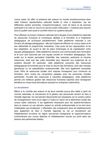 Chapitre 2
Des visions alternatives de l’école
FRANCE STRATÉGIE 69 SEPTEMBRE 2016
www.strategie.gouv.fr
cursus cadre. En effet, la présence des acteurs du monde socioéconomique dans
cette instance représentative nationale facilite la mise à disposition, par les
différentes parties prenantes, d’experts-formateurs, voire de biens et de services
participant à la mise en œuvre du service public d’éducation. L’instance peut assurer
ainsi la qualité mais aussi le contrôle interne du système éducatif.
Pour effectuer ce travail, l’instance nationale doit s’équiper d’une plateforme nationale
de ressources humaines et numériques dédiées à la formation et à l’ingénierie
pédagogique, tel qu’évoqué précédemment. Cette plateforme nationale a une
fonction de pilotage pédagogique : elle est l’organe de diffusion du cursus cadre et de
ses référentiels et programmes modulaires, mais aussi de leur appropriation et de
leur adaptation, en jouant le rôle de place d’échanges et de capitalisation entre
équipes pédagogiques. Cette plateforme structure une communauté dont l’animation
et le suivi sont assumés par une équipe conseil en innovation pédagogique. Des
audits sur le terrain permettent d’identifier des scénarios pertinents et d’autres
ressources, ainsi que des outils diversifiés pour répondre aux exigences de ce
système éducatif. En particulier, cette plateforme concentre des ressources
pédagogiques et humaines pour la mise en œuvre des formations, avec des modules
génériques ou de spécialisation professionnelle. Elle rend également accessible
toute l’offre de ressources locales dont dispose l’enseignant pour construire sa
formation, donc toutes les conventions passées avec les personnes morales
pertinentes. Au-delà des ressources à caractère pédagogique, cette plateforme
permet une meilleure gestion des ressources humaines expertes dont l’enseignant
bénéficie au niveau local (formateurs exerçant en entreprise notamment).
Le recrutement
Même si le contrôle des acteurs et de leurs activités pourra être établi à partir de
normes nationales, le recrutement et la gestion des personnels doivent se faire à
l’échelle régionale. Ce recrutement déconcentré est nécessaire car le contenu précis
de l’enseignement varie d’une région à l’autre en raison de la déclinaison locale des
cursus cadre nationaux. Il est également nécessaire pour les experts-formateurs
dans la mesure où ces derniers restent en activité professionnelle et ne sont donc
mobilisables que localement. L’affectation des enseignants dans les établissements
peut également se faire à l’échelle régionale ou via un recrutement par
l’établissement lui-même (la région pré-recrute enseignants et expert-formateurs
conformément aux cursus élaborés et l’établissement recrute sur profil selon les
besoins des partenariats établis).
 