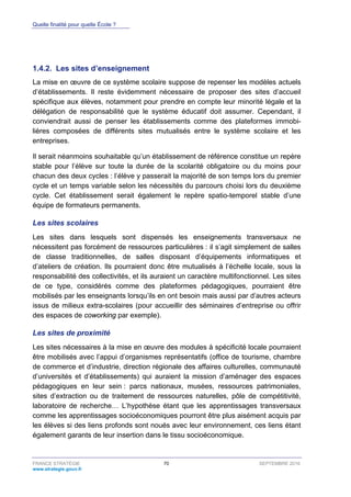 Quelle finalité pour quelle École ?
FRANCE STRATÉGIE 70 SEPTEMBRE 2016
www.strategie.gouv.fr
Les sites d’enseignement1.4.2.
La mise en œuvre de ce système scolaire suppose de repenser les modèles actuels
d’établissements. Il reste évidemment nécessaire de proposer des sites d’accueil
spécifique aux élèves, notamment pour prendre en compte leur minorité légale et la
délégation de responsabilité que le système éducatif doit assumer. Cependant, il
conviendrait aussi de penser les établissements comme des plateformes immobi-
lières composées de différents sites mutualisés entre le système scolaire et les
entreprises.
Il serait néanmoins souhaitable qu’un établissement de référence constitue un repère
stable pour l’élève sur toute la durée de la scolarité obligatoire ou du moins pour
chacun des deux cycles : l’élève y passerait la majorité de son temps lors du premier
cycle et un temps variable selon les nécessités du parcours choisi lors du deuxième
cycle. Cet établissement serait également le repère spatio-temporel stable d’une
équipe de formateurs permanents.
Les sites scolaires
Les sites dans lesquels sont dispensés les enseignements transversaux ne
nécessitent pas forcément de ressources particulières : il s’agit simplement de salles
de classe traditionnelles, de salles disposant d’équipements informatiques et
d’ateliers de création. Ils pourraient donc être mutualisés à l’échelle locale, sous la
responsabilité des collectivités, et ils auraient un caractère multifonctionnel. Les sites
de ce type, considérés comme des plateformes pédagogiques, pourraient être
mobilisés par les enseignants lorsqu’ils en ont besoin mais aussi par d’autres acteurs
issus de milieux extra-scolaires (pour accueillir des séminaires d’entreprise ou offrir
des espaces de coworking par exemple).
Les sites de proximité
Les sites nécessaires à la mise en œuvre des modules à spécificité locale pourraient
être mobilisés avec l’appui d’organismes représentatifs (office de tourisme, chambre
de commerce et d’industrie, direction régionale des affaires culturelles, communauté
d’universités et d’établissements) qui auraient la mission d’aménager des espaces
pédagogiques en leur sein : parcs nationaux, musées, ressources patrimoniales,
sites d’extraction ou de traitement de ressources naturelles, pôle de compétitivité,
laboratoire de recherche… L’hypothèse étant que les apprentissages transversaux
comme les apprentissages socioéconomiques pourront être plus aisément acquis par
les élèves si des liens profonds sont noués avec leur environnement, ces liens étant
également garants de leur insertion dans le tissu socioéconomique.
 