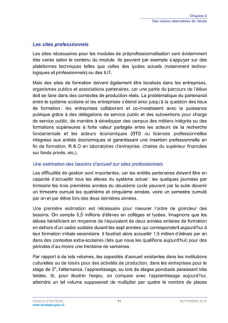 Chapitre 2
Des visions alternatives de l’école
FRANCE STRATÉGIE 71 SEPTEMBRE 2016
www.strategie.gouv.fr
Les sites professionnels
Les sites nécessaires pour les modules de préprofessionnalisation sont évidemment
très variés selon le contenu du module. Ils peuvent par exemple s’appuyer sur des
plateformes techniques telles que celles des lycées actuels (notamment techno-
logiques et professionnels) ou des IUT.
Mais des sites de formation doivent également être localisés dans les entreprises,
organismes publics et associations partenaires, car une partie du parcours de l’élève
doit se faire dans des contextes de production réels. La problématique du partenariat
entre le système scolaire et les entreprises s’étend ainsi jusqu’à la question des lieux
de formation : les entreprises collaborent et co-investissent avec la puissance
publique grâce à des délégations de service public et des subventions pour charge
de service public, de manière à développer des campus des métiers intégrés ou des
formations supérieures à forte valeur partagée entre les acteurs de la recherche
fondamentale et les acteurs économiques (BTS ou licences professionnelles
intégrées aux entités économiques et garantissant une insertion professionnelle en
fin de formation, R & D en laboratoires d’entreprise, chaires du supérieur financées
sur fonds privés, etc.).
Une estimation des besoins d’accueil sur sites professionnels
Les difficultés de gestion sont importantes, car les entités partenaires doivent être en
capacité d’accueillir tous les élèves du système actuel : les quelques journées par
trimestre les trois premières années du deuxième cycle peuvent par la suite devenir
un trimestre cumulé les quatrième et cinquième années, voire un semestre cumulé
par an et par élève lors des deux dernières années.
Une première estimation est nécessaire pour mesurer l’ordre de grandeur des
besoins. On compte 5,5 millions d’élèves en collèges et lycées. Imaginons que les
élèves bénéficient en moyenne de l’équivalent de deux années entières de formation
en dehors d’un cadre scolaire durant les sept années qui correspondent aujourd’hui à
leur formation initiale secondaire. Il faudrait alors accueillir 1,5 million d’élèves par an
dans des contextes extra-scolaires (tels que nous les qualifions aujourd’hui) pour des
périodes d’au moins une trentaine de semaines.
Par rapport à de tels volumes, les capacités d’accueil existantes dans les institutions
culturelles ou de loisirs pour des activités de production, dans les entreprises pour le
stage de 3e
, l’alternance, l’apprentissage, ou lors de stages ponctuels paraissent très
faibles. Si, pour illustrer l’enjeu, on compare avec l’apprentissage aujourd’hui,
atteindre un tel volume supposerait de multiplier par quatre le nombre de places
 