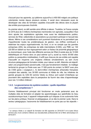 Quelle finalité pour quelle École ?
FRANCE STRATÉGIE 72 SEPTEMBRE 2016
www.strategie.gouv.fr
d’accueil pour les apprentis, qui plafonne aujourd’hui à 400 000 malgré une politique
volontariste menée depuis plusieurs années. Il serait donc nécessaire aussi de
développer des sites de formation capables d’accueillir des élèves dans la plupart
des entités pourvoyeuses d’activité.
Au premier abord, ce défi semble ainsi difficile à relever. Toutefois, la France compte
en 2015 plus de 3 millions d’entreprises marchandes non agricoles, auxquelles il faut
donc ajouter les exploitations agricoles mais aussi les établissements publics,
services de l’État, collectivités et associations qui pourraient participer à l’accueil des
élèves. Même si ces considérations sont purement illustratives et ne permettent pas
d’appréhender toutes les problématiques de gestion, ces chiffres contribuent à
relativiser les enjeux organisationnels. Au fond, si on ne compte que les grandes
entreprises (250), les entreprises de taille intermédiaire (5 000), une PME sur 100
(30 000 en tablant sur leur regroupement selon un facteur de proximité géographique
ou économique), avec l’aide des différents services de l’État (il existe plus de 10 000
bibliothèques en France donc on peut estimer qu’il y aurait au moins 30 000 sites
publics ou parapublics mobilisables), il suffit que chacune de ces entités soit capable
d’accueillir en moyenne une vingtaine d’élèves simultanément, au sein d’une
structure pédagogique de formation initiale, pour relever ce défi. Atteindre cet objectif,
selon une programmation pluriannuelle, n’est pas foncièrement irréaliste : le maillage
territorial du groupe La Poste avec ses 17 000 points de contact, la SNCF avec plus
de 3 000 gares « voyageurs », le demi-million d’entreprises artisanales françaises
comptant des salariés, nos 30 000 communes et hôtels de ville, les initiatives de
grands groupes du CAC 40 comme Véolia ou Airbus sont autant d’interfaces qui
pourraient être exploitées dans la perspective de fournir des sites d’apprentissage
pour ces 1,5 million d’élèves1
.
La gouvernance du système scolaire : quelle répartition1.4.3.
des compétences ?
Comme l’établissement principal doit fonctionner en mode partenarial avec de
multiples sites de formation et adapter les apprentissages aux spécificités du tissu
socioéconomique local, il apparaît indispensable qu’il dispose d’une autonomie forte
sur les plans juridique, financier et pédagogique, et ce dès le premier cycle. Dans le
secteur pédagogique, l’autonomie de l’établissement ne porte pas sur les objectifs –
1
Le campus Véolia a un objectif de formation de 650 apprentis en 2016-2017 et le lycée Airbus
formera plus d’une centaine d’élèves aux baccalauréats professionnels de la filière aéronautique en
2016-2017.
 