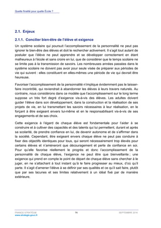 Quelle finalité pour quelle École ?
FRANCE STRATÉGIE 74 SEPTEMBRE 2016
www.strategie.gouv.fr
2.1. Enjeux
Concilier bien-être de l’élève et exigence2.1.1.
Un système scolaire qui poursuit l’accomplissement de la personnalité ne peut pas
ignorer le bien-être des élèves et doit le rechercher activement. Il s’agit tout autant de
postuler que l’élève ne peut apprendre et se développer correctement en étant
malheureux à l’école et sans croire en lui, que de considérer que le temps scolaire ne
se limite pas à la transmission de savoirs. Les nombreuses années passées dans le
système scolaire ne doivent pas avoir pour seule visée de préparer aux périodes de
vie qui suivent : elles constituent en elles-mêmes une période de vie qui devrait être
heureuse.
Favoriser l’accomplissement de la personnalité n’implique évidemment pas le laisser-
faire incontrôlé, qui reviendrait à abandonner les élèves à leurs travers naturels. Au
contraire, nous considérons dans ce modèle que l’accomplissement sur le long terme
suppose un très fort degré d’exigence vis-à-vis des élèves. Les adultes doivent
guider l’élève dans son développement, dans la construction et la réalisation de ses
projets de vie, en lui transmettant les savoirs nécessaires à leur réalisation, en le
forçant à être exigeant envers lui-même et en le responsabilisant vis-à-vis de ses
engagements et de ses choix.
Cette exigence à l’égard de chaque élève est fondamentale pour l’aider à se
construire et à cultiver des capacités et des talents qui lui permettent, durant et après
sa scolarité, de prendre confiance en lui, de devenir autonome et de s’affirmer dans
la société. Cependant, être exigeant envers chaque élève ne peut pas conduire à
fixer des objectifs identiques pour tous, qui seront nécessairement trop élevés pour
certains élèves et n’amèneront que découragement et perte de confiance en soi.
Pour qu’elle favorise réellement le progrès et donc l’accomplissement de la
personnalité de chaque élève, l’exigence ne peut être que bienveillante ; une
exigence qui prend en compte le point de départ de chaque élève sans chercher à le
juger, en ne s’attachant à tout instant qu’à le faire progresser au mieux, d’où qu’il
parte. Il s’agit d’amener l’élève à se définir par ses qualités et ce qu’il sait faire, plutôt
que par ses lacunes et ses limites relativement à un idéal fixé par de manière
extérieure.
 