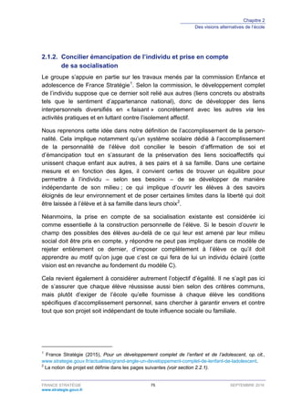 Chapitre 2
Des visions alternatives de l’école
FRANCE STRATÉGIE 75 SEPTEMBRE 2016
www.strategie.gouv.fr
Concilier émancipation de l’individu et prise en compte2.1.2.
de sa socialisation
Le groupe s’appuie en partie sur les travaux menés par la commission Enfance et
adolescence de France Stratégie1
. Selon la commission, le développement complet
de l’individu suppose que ce dernier soit relié aux autres (liens concrets ou abstraits
tels que le sentiment d’appartenance national), donc de développer des liens
interpersonnels diversifiés en « faisant » concrètement avec les autres via les
activités pratiques et en luttant contre l’isolement affectif.
Nous reprenons cette idée dans notre définition de l’accomplissement de la person-
nalité. Cela implique notamment qu’un système scolaire dédié à l’accomplissement
de la personnalité de l’élève doit concilier le besoin d’affirmation de soi et
d’émancipation tout en s’assurant de la préservation des liens socioaffectifs qui
unissent chaque enfant aux autres, à ses pairs et à sa famille. Dans une certaine
mesure et en fonction des âges, il convient certes de trouver un équilibre pour
permettre à l’individu – selon ses besoins – de se développer de manière
indépendante de son milieu ; ce qui implique d’ouvrir les élèves à des savoirs
éloignés de leur environnement et de poser certaines limites dans la liberté qui doit
être laissée à l’élève et à sa famille dans leurs choix2
.
Néanmoins, la prise en compte de sa socialisation existante est considérée ici
comme essentielle à la construction personnelle de l’élève. Si le besoin d’ouvrir le
champ des possibles des élèves au-delà de ce qui leur est amené par leur milieu
social doit être pris en compte, y répondre ne peut pas impliquer dans ce modèle de
rejeter entièrement ce dernier, d’imposer complètement à l’élève ce qu’il doit
apprendre au motif qu’on juge que c’est ce qui fera de lui un individu éclairé (cette
vision est en revanche au fondement du modèle C).
Cela revient également à considérer autrement l’objectif d’égalité. Il ne s’agit pas ici
de s’assurer que chaque élève réussisse aussi bien selon des critères communs,
mais plutôt d’exiger de l’école qu’elle fournisse à chaque élève les conditions
spécifiques d’accomplissement personnel, sans chercher à garantir envers et contre
tout que son projet soit indépendant de toute influence sociale ou familiale.
1
France Stratégie (2015), Pour un développement complet de l’enfant et de l’adolescent, op. cit.,
www.strategie.gouv.fr/actualites/grand-angle-un-developpement-complet-de-lenfant-de-ladolescent.
2
La notion de projet est définie dans les pages suivantes (voir section 2.2.1).
 