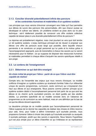Quelle finalité pour quelle École ?
FRANCE STRATÉGIE 76 SEPTEMBRE 2016
www.strategie.gouv.fr
Concilier diversité potentiellement infinie des parcours2.1.3.
et les contraintes humaines et matérielles d’un système scolaire
Les principes que nous venons d’énoncer convergent vers l’idée qu’il faut permettre
aux élèves de suivre des parcours très personnalisés, afin que chacun puisse se
développer et cultiver ses talents. Un problème évident se pose alors sur le plan
technique : est-il réellement possible de concevoir une offre scolaire collective
capable de laisser place à une diversité potentiellement infinie de parcours ?
La réponse est probablement négative, mais c’est pourtant ce vers quoi doit tendre
un tel système scolaire. L’enjeu technique principal est de réussir à proposer aux
élèves une offre de parcours aussi large que possible, dans laquelle chacun
parviendra à se construire un projet personnel qui lui parle et le motive grâce à
l’accompagnement approprié, puis de transmettre à chacun les savoirs qui lui seront
nécessaires pour le réaliser ; ce qui suppose de disposer des ressources humaines
et matérielles permettant à chaque élève d’acquérir les savoirs spécifiques relatifs à
son projet.
2.2. Le contenu de l’enseignement
Déterminer ce qui doit être enseigné2.2.1.
Un choix initial de projet par l’élève : partir de ce que l’élève veut être
capable de réaliser
Compte tenu de l’ensemble des enjeux que nous venons d’évoquer, ce modèle
s’efforce d’imaginer un système scolaire qui écarterait d’entrée l’idée d’un référentiel
unique de savoirs (programmes, curriculum, socle commun) qui s’imposerait d’en
haut aux élèves et aux enseignants. Nous posons comme premier principe qu’un
système scolaire dédié à l’accomplissement personnel doit partir de ce que sont les
élèves et du chemin qu’ils souhaitent prendre, en étant guidés par des adultes
dédiés. La première spécificité de ce modèle consiste donc en l’absence de
programmes ou de curriculum au sens habituel, mais en une définition par le bas de
ce que les élèves doivent apprendre.
Le deuxième principe de ce modèle postule que l’accomplissement personnel de
l’élève suppose de lui donner les capacités de réaliser des choses et d’être reconnu
pour cela. Ainsi, pour l’aider à définir l’orientation qu’il souhaite prendre, nous
proposons d’amener l’élève à choisir des projets qu’il souhaite accomplir ou auxquels
il souhaite participer, plutôt que des savoirs à apprendre. Nous faisons l’hypothèse
qu’il est plus simple pour un élève d’identifier ce qui l’intéresse en se représentant
 