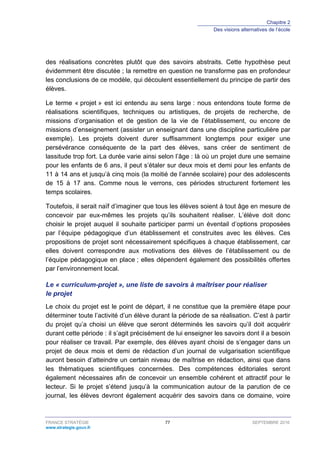 Chapitre 2
Des visions alternatives de l’école
FRANCE STRATÉGIE 77 SEPTEMBRE 2016
www.strategie.gouv.fr
des réalisations concrètes plutôt que des savoirs abstraits. Cette hypothèse peut
évidemment être discutée ; la remettre en question ne transforme pas en profondeur
les conclusions de ce modèle, qui découlent essentiellement du principe de partir des
élèves.
Le terme « projet » est ici entendu au sens large : nous entendons toute forme de
réalisations scientifiques, techniques ou artistiques, de projets de recherche, de
missions d’organisation et de gestion de la vie de l’établissement, ou encore de
missions d’enseignement (assister un enseignant dans une discipline particulière par
exemple). Les projets doivent durer suffisamment longtemps pour exiger une
persévérance conséquente de la part des élèves, sans créer de sentiment de
lassitude trop fort. La durée varie ainsi selon l’âge : là où un projet dure une semaine
pour les enfants de 6 ans, il peut s’étaler sur deux mois et demi pour les enfants de
11 à 14 ans et jusqu’à cinq mois (la moitié de l’année scolaire) pour des adolescents
de 15 à 17 ans. Comme nous le verrons, ces périodes structurent fortement les
temps scolaires.
Toutefois, il serait naïf d’imaginer que tous les élèves soient à tout âge en mesure de
concevoir par eux-mêmes les projets qu’ils souhaitent réaliser. L’élève doit donc
choisir le projet auquel il souhaite participer parmi un éventail d’options proposées
par l’équipe pédagogique d’un établissement et construites avec les élèves. Ces
propositions de projet sont nécessairement spécifiques à chaque établissement, car
elles doivent correspondre aux motivations des élèves de l’établissement ou de
l’équipe pédagogique en place ; elles dépendent également des possibilités offertes
par l’environnement local.
Le « curriculum-projet », une liste de savoirs à maîtriser pour réaliser
le projet
Le choix du projet est le point de départ, il ne constitue que la première étape pour
déterminer toute l’activité d’un élève durant la période de sa réalisation. C’est à partir
du projet qu’a choisi un élève que seront déterminés les savoirs qu’il doit acquérir
durant cette période : il s’agit précisément de lui enseigner les savoirs dont il a besoin
pour réaliser ce travail. Par exemple, des élèves ayant choisi de s’engager dans un
projet de deux mois et demi de rédaction d’un journal de vulgarisation scientifique
auront besoin d’atteindre un certain niveau de maîtrise en rédaction, ainsi que dans
les thématiques scientifiques concernées. Des compétences éditoriales seront
également nécessaires afin de concevoir un ensemble cohérent et attractif pour le
lecteur. Si le projet s’étend jusqu’à la communication autour de la parution de ce
journal, les élèves devront également acquérir des savoirs dans ce domaine, voire
 
