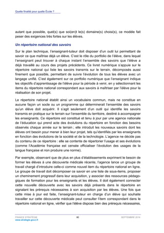Quelle finalité pour quelle École ?
FRANCE STRATÉGIE 80 SEPTEMBRE 2016
www.strategie.gouv.fr
autant que possible, quel(s) que soi(en)t le(s) domaine(s) choisi(s), ce modèle fait
peser des exigences très fortes sur les élèves.
Un répertoire national des savoirs
Sur le plan technique, l’enseignant-tuteur doit disposer d’un outil lui permettant de
savoir ce que maîtrise déjà un élève. C’est le rôle du portfolio de l’élève, dans lequel
l’enseignant peut trouver à chaque instant l’ensemble des savoirs que l’élève a
déjà travaillé au cours des projets précédents. Ce livret numérique s’appuie sur le
répertoire national qui liste les savoirs transmis sur le terrain, décomposés aussi
finement que possible, permettant de suivre l’évolution de tous les élèves avec un
langage unifié. C’est également sur ce portfolio numérique que l’enseignant indique
les objectifs d’apprentissage de l’élève pour la période à venir, en y sélectionnant les
items du répertoire national correspondant aux savoirs à maîtriser par l’élève pour la
réalisation de son projet.
Le répertoire national établit ainsi un vocabulaire commun, mais ne constitue en
aucune façon un socle ou un programme qui déterminerait l’ensemble des savoirs
qu’un élève doit acquérir. Il s’agit seulement d’un outil qui identifie les savoirs
transmis en pratique sur le terrain sur l’ensemble du territoire, destiné à accompagner
les enseignants. Ce répertoire est constitué et tenu à jour par une agence nationale
de l’éducation qui prend acte des évolutions du répertoire en fonction des besoins
observés chaque année sur le terrain ; elle introduit les nouveaux savoirs dont les
élèves ont besoin pour mener à bien leur projet, tels qu’identifiés par les enseignants
en fonction des évolutions de la société et de la technologie. L’agence ne décide pas
du contenu de ce répertoire : elle se contente de répertorier l’usage et ses évolutions
(comme l’Académie française est censée officialiser l’évolution des usages de la
langue française et non produire une norme).
Par exemple, observant que de plus en plus d’établissements expriment le besoin de
former les élèves à une découverte médicale récente, l’agence lance un groupe de
travail chargé d’introduire celle-ci comme nouvel item du répertoire national en ligne.
Le groupe de travail doit décomposer ce savoir en une liste de sous-items, proposer
un cheminement progressif dans leur acquisition, y associer des ressources pédago-
giques de formation pour les enseignants et les élèves. Il doit également connecter
cette nouvelle découverte avec les savoirs déjà présents dans le répertoire en
signalant les prérequis nécessaires à son acquisition par les élèves. Une fois que
cette mise à jour est faite, l’enseignant-tuteur en charge d’un élève qui souhaite
travailler sur cette découverte médicale peut consulter l’item correspondant dans le
répertoire national en ligne, vérifier que l’élève dispose bien des prérequis nécessaires,
 
