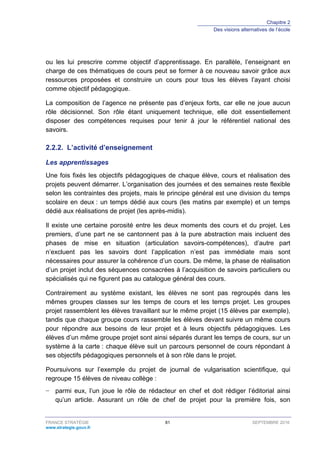 Chapitre 2
Des visions alternatives de l’école
FRANCE STRATÉGIE 81 SEPTEMBRE 2016
www.strategie.gouv.fr
ou les lui prescrire comme objectif d’apprentissage. En parallèle, l’enseignant en
charge de ces thématiques de cours peut se former à ce nouveau savoir grâce aux
ressources proposées et construire un cours pour tous les élèves l’ayant choisi
comme objectif pédagogique.
La composition de l’agence ne présente pas d’enjeux forts, car elle ne joue aucun
rôle décisionnel. Son rôle étant uniquement technique, elle doit essentiellement
disposer des compétences requises pour tenir à jour le référentiel national des
savoirs.
L’activité d’enseignement2.2.2.
Les apprentissages
Une fois fixés les objectifs pédagogiques de chaque élève, cours et réalisation des
projets peuvent démarrer. L’organisation des journées et des semaines reste flexible
selon les contraintes des projets, mais le principe général est une division du temps
scolaire en deux : un temps dédié aux cours (les matins par exemple) et un temps
dédié aux réalisations de projet (les après-midis).
Il existe une certaine porosité entre les deux moments des cours et du projet. Les
premiers, d’une part ne se cantonnent pas à la pure abstraction mais incluent des
phases de mise en situation (articulation savoirs-compétences), d’autre part
n’excluent pas les savoirs dont l’application n’est pas immédiate mais sont
nécessaires pour assurer la cohérence d’un cours. De même, la phase de réalisation
d’un projet inclut des séquences consacrées à l’acquisition de savoirs particuliers ou
spécialisés qui ne figurent pas au catalogue général des cours.
Contrairement au système existant, les élèves ne sont pas regroupés dans les
mêmes groupes classes sur les temps de cours et les temps projet. Les groupes
projet rassemblent les élèves travaillant sur le même projet (15 élèves par exemple),
tandis que chaque groupe cours rassemble les élèves devant suivre un même cours
pour répondre aux besoins de leur projet et à leurs objectifs pédagogiques. Les
élèves d’un même groupe projet sont ainsi séparés durant les temps de cours, sur un
système à la carte : chaque élève suit un parcours personnel de cours répondant à
ses objectifs pédagogiques personnels et à son rôle dans le projet.
Poursuivons sur l’exemple du projet de journal de vulgarisation scientifique, qui
regroupe 15 élèves de niveau collège :
− parmi eux, l’un joue le rôle de rédacteur en chef et doit rédiger l’éditorial ainsi
qu’un article. Assurant un rôle de chef de projet pour la première fois, son
 