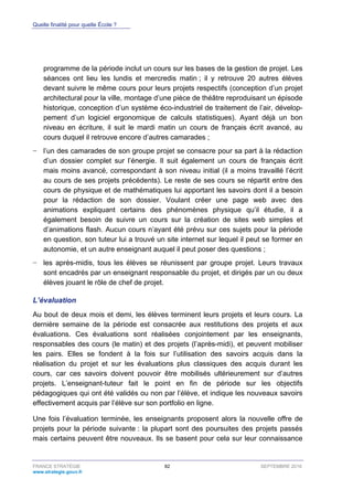 Quelle finalité pour quelle École ?
FRANCE STRATÉGIE 82 SEPTEMBRE 2016
www.strategie.gouv.fr
programme de la période inclut un cours sur les bases de la gestion de projet. Les
séances ont lieu les lundis et mercredis matin ; il y retrouve 20 autres élèves
devant suivre le même cours pour leurs projets respectifs (conception d’un projet
architectural pour la ville, montage d’une pièce de théâtre reproduisant un épisode
historique, conception d’un système éco-industriel de traitement de l’air, dévelop-
pement d’un logiciel ergonomique de calculs statistiques). Ayant déjà un bon
niveau en écriture, il suit le mardi matin un cours de français écrit avancé, au
cours duquel il retrouve encore d’autres camarades ;
− l’un des camarades de son groupe projet se consacre pour sa part à la rédaction
d’un dossier complet sur l’énergie. Il suit également un cours de français écrit
mais moins avancé, correspondant à son niveau initial (il a moins travaillé l’écrit
au cours de ses projets précédents). Le reste de ses cours se répartit entre des
cours de physique et de mathématiques lui apportant les savoirs dont il a besoin
pour la rédaction de son dossier. Voulant créer une page web avec des
animations expliquant certains des phénomènes physique qu’il étudie, il a
également besoin de suivre un cours sur la création de sites web simples et
d’animations flash. Aucun cours n’ayant été prévu sur ces sujets pour la période
en question, son tuteur lui a trouvé un site internet sur lequel il peut se former en
autonomie, et un autre enseignant auquel il peut poser des questions ;
− les après-midis, tous les élèves se réunissent par groupe projet. Leurs travaux
sont encadrés par un enseignant responsable du projet, et dirigés par un ou deux
élèves jouant le rôle de chef de projet.
L’évaluation
Au bout de deux mois et demi, les élèves terminent leurs projets et leurs cours. La
dernière semaine de la période est consacrée aux restitutions des projets et aux
évaluations. Ces évaluations sont réalisées conjointement par les enseignants,
responsables des cours (le matin) et des projets (l’après-midi), et peuvent mobiliser
les pairs. Elles se fondent à la fois sur l’utilisation des savoirs acquis dans la
réalisation du projet et sur les évaluations plus classiques des acquis durant les
cours, car ces savoirs doivent pouvoir être mobilisés ultérieurement sur d’autres
projets. L’enseignant-tuteur fait le point en fin de période sur les objectifs
pédagogiques qui ont été validés ou non par l’élève, et indique les nouveaux savoirs
effectivement acquis par l’élève sur son portfolio en ligne.
Une fois l’évaluation terminée, les enseignants proposent alors la nouvelle offre de
projets pour la période suivante : la plupart sont des poursuites des projets passés
mais certains peuvent être nouveaux. Ils se basent pour cela sur leur connaissance
 