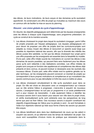 Chapitre 2
Des visions alternatives de l’école
FRANCE STRATÉGIE 83 SEPTEMBRE 2016
www.strategie.gouv.fr
des élèves, de leurs motivations, de leurs acquis et des domaines qu’ils souhaitent
approfondir. Ils construisent une offre de projet qui mutualise au maximum des cours
en commun afin de faciliter la mise en œuvre du planning.
Résumé : une vision globale du cycle d’apprentissage
En résumé, les objectifs pédagogiques sont déterminés par les équipes enseignantes
avec les élèves à chaque cycle d’apprentissage, sans programme préexistant. Un
cycle se construit de la manière suivante.
1. Les élèves choisissent le projet dans lequel ils souhaitent s’engager, parmi l’offre
de projets proposés par l’équipe pédagogique. Les équipes pédagogiques ont
pour devoir de proposer une offre de projets dont les curriculums-projets sont
adaptés au niveau moyen des élèves et recouvrent un spectre aussi large que
possible du répertoire national des savoirs, afin que la diversité des intérêts des
élèves puisse être satisfaite. Le fait que les élèves choisissent leur projet parmi
une offre proposée par les enseignants est essentiel dans la faisabilité du modèle.
D’une part, cette offre initiale suscite les motivations en ouvrant les élèves à des
domaines de savoirs possibles, qui peuvent faire sens facilement pour les élèves
parce qu’ils sont rattachés à des réalisations concrètes. Les offres initiales de
projets sont conçues en fonction des appétences et compétences des élèves déjà
présents et donc connus, et peuvent évoluer si nécessaire avec les souhaits des
nouveaux élèves. D’autre part, cette offre initiale rend le système gérable sur le
plan technique, car les enseignants peuvent concevoir un éventail de projets qui
correspondent à leurs propres motivations et compétences et qui mutualisent des
savoirs communs pour ne pas démultiplier à l’infini les cours à mettre en place.
2. Les élèves choisissent simultanément le rôle qu’ils souhaitent jouer dans ce
projet. Ce rôle est choisi en discussion avec un enseignant-tuteur qui s’assure
que ce rôle amène l’élève à progresser, c’est-à-dire à acquérir de nouveaux
savoirs. L’enseignant-tuteur ne suit pas un programme ni un socle prédéterminé
qu’il a pour mission de transmettre : il aide seulement l’élève à identifier les
nouveaux savoirs dont il aura besoin pour assurer son rôle dans le projet choisi,
et vérifie éventuellement qu’ils sont cohérents avec les perspectives de long
terme que peut se fixer l’élève. Ces nouveaux savoirs à acquérir constituent les
objectifs d’apprentissage de l’élève pour la période à venir ; ils sont formalisés à
l’aide d’un répertoire national qui liste sous forme d’items les savoirs qui peuvent
être acquis.
3. Les élèves bénéficient alors dans leur établissement de cours qui les aident à
acquérir ces savoirs, et qui alternent avec les temps de réalisation de projet. Ces
cours sont susceptibles d’inclure moins de pratique que nécessaire dans le
 