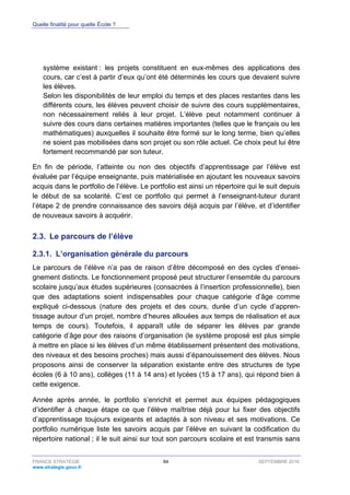 Quelle finalité pour quelle École ?
FRANCE STRATÉGIE 84 SEPTEMBRE 2016
www.strategie.gouv.fr
système existant : les projets constituent en eux-mêmes des applications des
cours, car c’est à partir d’eux qu’ont été déterminés les cours que devaient suivre
les élèves.
Selon les disponibilités de leur emploi du temps et des places restantes dans les
différents cours, les élèves peuvent choisir de suivre des cours supplémentaires,
non nécessairement reliés à leur projet. L’élève peut notamment continuer à
suivre des cours dans certaines matières importantes (telles que le français ou les
mathématiques) auxquelles il souhaite être formé sur le long terme, bien qu’elles
ne soient pas mobilisées dans son projet ou son rôle actuel. Ce choix peut lui être
fortement recommandé par son tuteur.
En fin de période, l’atteinte ou non des objectifs d’apprentissage par l’élève est
évaluée par l’équipe enseignante, puis matérialisée en ajoutant les nouveaux savoirs
acquis dans le portfolio de l’élève. Le portfolio est ainsi un répertoire qui le suit depuis
le début de sa scolarité. C’est ce portfolio qui permet à l’enseignant-tuteur durant
l’étape 2 de prendre connaissance des savoirs déjà acquis par l’élève, et d’identifier
de nouveaux savoirs à acquérir.
2.3. Le parcours de l’élève
L’organisation générale du parcours2.3.1.
Le parcours de l’élève n’a pas de raison d’être décomposé en des cycles d’ensei-
gnement distincts. Le fonctionnement proposé peut structurer l’ensemble du parcours
scolaire jusqu’aux études supérieures (consacrées à l’insertion professionnelle), bien
que des adaptations soient indispensables pour chaque catégorie d’âge comme
expliqué ci-dessous (nature des projets et des cours, durée d’un cycle d’appren-
tissage autour d’un projet, nombre d’heures allouées aux temps de réalisation et aux
temps de cours). Toutefois, il apparaît utile de séparer les élèves par grande
catégorie d’âge pour des raisons d’organisation (le système proposé est plus simple
à mettre en place si les élèves d’un même établissement présentent des motivations,
des niveaux et des besoins proches) mais aussi d’épanouissement des élèves. Nous
proposons ainsi de conserver la séparation existante entre des structures de type
écoles (6 à 10 ans), collèges (11 à 14 ans) et lycées (15 à 17 ans), qui répond bien à
cette exigence.
Année après année, le portfolio s’enrichit et permet aux équipes pédagogiques
d’identifier à chaque étape ce que l’élève maîtrise déjà pour lui fixer des objectifs
d’apprentissage toujours exigeants et adaptés à son niveau et ses motivations. Ce
portfolio numérique liste les savoirs acquis par l’élève en suivant la codification du
répertoire national ; il le suit ainsi sur tout son parcours scolaire et est transmis sans
 