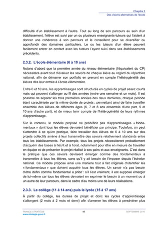 Chapitre 2
Des visions alternatives de l’école
FRANCE STRATÉGIE 85 SEPTEMBRE 2016
www.strategie.gouv.fr
difficulté d’un établissement à l’autre. Tout au long de son parcours au sein d’un
établissement, l’élève est suivi par un ou plusieurs enseignants-tuteurs qui l’aident à
donner une cohérence à son parcours et le conseillent pour se diversifier ou
approfondir des domaines particuliers. Le ou les tuteurs d’un élève peuvent
facilement entrer en contact avec les tuteurs l’ayant suivi dans ses établissements
précédents.
L’école élémentaire (6 à 10 ans)2.3.2.
Notons d’abord que la première année du niveau élémentaire (l’équivalent du CP)
nécessitera avant tout d’évaluer les savoirs de chaque élève au regard du répertoire
national, afin de démarrer son portfolio en prenant en compte l’hétérogénéité des
élèves dès leur entrée à l’école élémentaire.
Entre 6 et 10 ans, les apprentissages sont structurés en cycles de projet assez courts
mais qui peuvent s’allonger au fil des années (entre une semaine et un mois). Il est
possible de séparer les trois premières années des deux dernières, chaque période
étant caractérisée par la même durée de projets ; permettant ainsi de faire travailler
ensemble des élèves de différents âges (6, 7 et 8 ans ensemble d’une part, 9 et
10 ans d’autre part), et de mieux tenir compte de l’hétérogénéité de leurs rythmes
d’apprentissage.
Sur le contenu, le modèle proposé ne prédéfinit pas d’apprentissages « fonda-
mentaux » dont tous les élèves devraient bénéficier par principe. Toutefois, on peut
s’attendre à ce qu’en pratique, faire travailler des élèves de 6 à 10 ans sur des
projets collectifs amène à leur transmettre des savoirs relativement standards entre
tous les établissements. Par exemple, tous les projets nécessiteront probablement
d’acquérir des bases à l’écrit et à l’oral, notamment pour être en mesure de travailler
en équipe et de présenter le projet réalisé à ses pairs et aux enseignants. C’est dans
la pratique que ces savoirs devraient émerger comme des fondamentaux à
transmettre à tous les élèves, sans qu’il y ait besoin de l’imposer depuis l’échelon
national. Ce modèle propose ainsi une manière tout à fait originale d’identifier les
« fondamentaux » que doivent acquérir tous les élèves. Un savoir n’a pas besoin
d’être défini comme fondamental a priori : s’il l’est vraiment, il est supposé émerger
de lui-même car tous les élèves devraient en exprimer le besoin à un moment ou à
un autre de leur parcours, dans le cadre d’au moins une de leurs réalisations.
Le collège (11 à 14 ans) puis le lycée (15 à 17 ans)2.3.3.
À partir du collège, les durées de projet et donc les cycles d’apprentissage
s’allongent (2 mois à 2 mois et demi) afin d’amener les élèves à persévérer plus
 