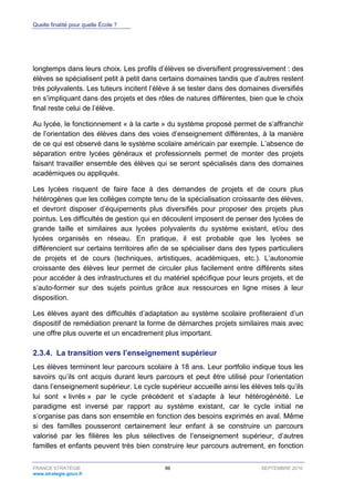Quelle finalité pour quelle École ?
FRANCE STRATÉGIE 86 SEPTEMBRE 2016
www.strategie.gouv.fr
longtemps dans leurs choix. Les profils d’élèves se diversifient progressivement : des
élèves se spécialisent petit à petit dans certains domaines tandis que d’autres restent
très polyvalents. Les tuteurs incitent l’élève à se tester dans des domaines diversifiés
en s’impliquant dans des projets et des rôles de natures différentes, bien que le choix
final reste celui de l’élève.
Au lycée, le fonctionnement « à la carte » du système proposé permet de s’affranchir
de l’orientation des élèves dans des voies d’enseignement différentes, à la manière
de ce qui est observé dans le système scolaire américain par exemple. L’absence de
séparation entre lycées généraux et professionnels permet de monter des projets
faisant travailler ensemble des élèves qui se seront spécialisés dans des domaines
académiques ou appliqués.
Les lycées risquent de faire face à des demandes de projets et de cours plus
hétérogènes que les collèges compte tenu de la spécialisation croissante des élèves,
et devront disposer d’équipements plus diversifiés pour proposer des projets plus
pointus. Les difficultés de gestion qui en découlent imposent de penser des lycées de
grande taille et similaires aux lycées polyvalents du système existant, et/ou des
lycées organisés en réseau. En pratique, il est probable que les lycées se
différencient sur certains territoires afin de se spécialiser dans des types particuliers
de projets et de cours (techniques, artistiques, académiques, etc.). L’autonomie
croissante des élèves leur permet de circuler plus facilement entre différents sites
pour accéder à des infrastructures et du matériel spécifique pour leurs projets, et de
s’auto-former sur des sujets pointus grâce aux ressources en ligne mises à leur
disposition.
Les élèves ayant des difficultés d’adaptation au système scolaire profiteraient d’un
dispositif de remédiation prenant la forme de démarches projets similaires mais avec
une offre plus ouverte et un encadrement plus important.
La transition vers l’enseignement supérieur2.3.4.
Les élèves terminent leur parcours scolaire à 18 ans. Leur portfolio indique tous les
savoirs qu’ils ont acquis durant leurs parcours et peut être utilisé pour l’orientation
dans l’enseignement supérieur. Le cycle supérieur accueille ainsi les élèves tels qu’ils
lui sont « livrés » par le cycle précédent et s’adapte à leur hétérogénéité. Le
paradigme est inversé par rapport au système existant, car le cycle initial ne
s’organise pas dans son ensemble en fonction des besoins exprimés en aval. Même
si des familles pousseront certainement leur enfant à se construire un parcours
valorisé par les filières les plus sélectives de l’enseignement supérieur, d’autres
familles et enfants peuvent très bien construire leur parcours autrement, en fonction
 