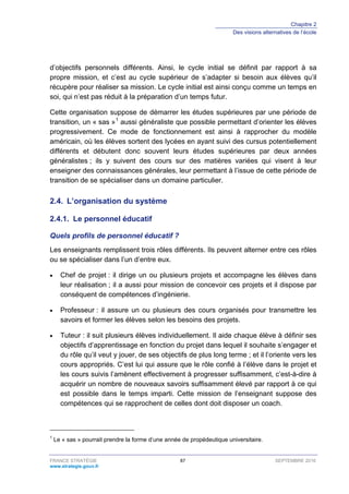 Chapitre 2
Des visions alternatives de l’école
FRANCE STRATÉGIE 87 SEPTEMBRE 2016
www.strategie.gouv.fr
d’objectifs personnels différents. Ainsi, le cycle initial se définit par rapport à sa
propre mission, et c’est au cycle supérieur de s’adapter si besoin aux élèves qu’il
récupère pour réaliser sa mission. Le cycle initial est ainsi conçu comme un temps en
soi, qui n’est pas réduit à la préparation d’un temps futur.
Cette organisation suppose de démarrer les études supérieures par une période de
transition, un « sas »1
aussi généraliste que possible permettant d’orienter les élèves
progressivement. Ce mode de fonctionnement est ainsi à rapprocher du modèle
américain, où les élèves sortent des lycées en ayant suivi des cursus potentiellement
différents et débutent donc souvent leurs études supérieures par deux années
généralistes ; ils y suivent des cours sur des matières variées qui visent à leur
enseigner des connaissances générales, leur permettant à l’issue de cette période de
transition de se spécialiser dans un domaine particulier.
2.4. L’organisation du système
Le personnel éducatif2.4.1.
Quels profils de personnel éducatif ?
Les enseignants remplissent trois rôles différents. Ils peuvent alterner entre ces rôles
ou se spécialiser dans l’un d’entre eux.
• Chef de projet : il dirige un ou plusieurs projets et accompagne les élèves dans
leur réalisation ; il a aussi pour mission de concevoir ces projets et il dispose par
conséquent de compétences d’ingénierie.
• Professeur : il assure un ou plusieurs des cours organisés pour transmettre les
savoirs et former les élèves selon les besoins des projets.
• Tuteur : il suit plusieurs élèves individuellement. Il aide chaque élève à définir ses
objectifs d’apprentissage en fonction du projet dans lequel il souhaite s’engager et
du rôle qu’il veut y jouer, de ses objectifs de plus long terme ; et il l’oriente vers les
cours appropriés. C’est lui qui assure que le rôle confié à l’élève dans le projet et
les cours suivis l’amènent effectivement à progresser suffisamment, c’est-à-dire à
acquérir un nombre de nouveaux savoirs suffisamment élevé par rapport à ce qui
est possible dans le temps imparti. Cette mission de l’enseignant suppose des
compétences qui se rapprochent de celles dont doit disposer un coach.
1
Le « sas » pourrait prendre la forme d’une année de propédeutique universitaire.
 