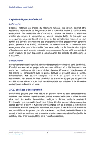 Quelle finalité pour quelle École ?
FRANCE STRATÉGIE 88 SEPTEMBRE 2016
www.strategie.gouv.fr
La gestion du personnel éducatif
La formation
L’agence nationale en charge du répertoire national des savoirs pourrait être
également responsable de l’organisation de la formation initiale et continue des
enseignants. Elle dispose en effet d’une vision complète des besoins du terrain en
matière de savoirs à transmettre et pourrait adapter l’offre de formation en
conséquence. L’agence devrait alors se doter des compétences nécessaires pour
former à la diversité des missions des enseignants décrites précédemment (chef de
projet, professeur et tuteur). Néanmoins, la centralisation de la formation des
enseignants n’est pas indispensable dans ce modèle, car la diversité des projets
d’établissement peut amener à recruter des enseignants formés différemment, tant
qu’on s’assure de leur disposition à accompagner des enfants et adolescents à
s’accomplir.
Le recrutement
Le recrutement des enseignants par les établissements est impératif dans ce modèle.
En effet, les cours et les projets effectués sont différents d’un établissement à un
autre : les compétences attendues sont donc diverses. Comme en outre les cours et
les projets se construisent avec le public d’élèves et évoluent dans le temps,
l’établissement doit pouvoir s’adapter facilement en gérant lui-même son
recrutement. Par ailleurs, la forte dimension de travail en équipe que suppose ce
modèle impose de pouvoir recruter des enseignants qui adhèrent à la démarche
pédagogique de l’équipe en place.
Les sites d’enseignement2.4.2.
Le système proposé peut être assuré en grande partie au sein d’établissements
scolaires, bien que les projets puissent parfois amener à en sortir. Comme indiqué
plus haut, les écoles élémentaires, collèges et lycées existants paraissent
fonctionnels pour ce modèle. Les locaux doivent être les plus modulables possibles
(salles pouvant s’ouvrir et fusionner par exemple) afin de s’adapter à l’alternance
entre temps de cours et temps de réalisation des projets, et afin d’ouvrir un maximum
de possibilités sur les projets proposés aux élèves. L’architecture des établissements
devrait prévoir au maximum des « espaces projets » ayant pour objectif de faciliter la
créativité et de créer les conditions de la réussite des projets.
 