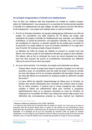 Chapitre 2
Des visions alternatives de l’école
FRANCE STRATÉGIE 89 SEPTEMBRE 2016
www.strategie.gouv.fr
Un exemple d’organisation à l’échelle d’un établissement
Pour se faire une meilleure idée des implications du modèle en matière d’organi-
sation de l’établissement, nous proposons ici un exemple de fonctionnement possible
à l’échelle d’un établissement de type collège, de taille moyenne (environ 460 élèves
et 30 enseignants)1
. Les projets sont réalisés selon un rythme trimestriel.
1. À la fin du trimestre précédent, les équipes pédagogiques définissent une offre de
projets. En considérant une taille moyenne de 18 élèves par projet, cela
représente 26 projets à l’échelle de l’établissement (par exemple, une réalisation
scientifique, un travail de recherche, une exposition culturelle, etc.), soit un projet
par enseignant en moyenne. La grande majorité de ces projets peut consister en
la poursuite d’un projet réalisé au cours du trimestre précédent (il ne s’agit donc
pas d’inventer 30 nouveaux projets chaque trimestre !).
La définition de l’offre de projets est réalisée en prenant en compte l’avis des
élèves, afin d’éviter qu’elle ne soit totalement décalée par rapport à leurs attentes.
Par ailleurs, elle se fait en anticipant les cours qui seront proposés aux élèves
pour leur faire acquérir les savoirs et compétences nécessaires aux différents
rôles qu’ils pourront jouer dans les projets.
2. Au cours de la semaine 1 du trimestre, les projets sont présentés aux élèves.
– Chaque élève choisit le projet dans lequel il souhaite s’engager et le rôle qu’il
souhaite y jouer, en concertation avec les chefs de projet. La prise en compte
de l’avis des élèves à la fin du trimestre précédent doit permettre d’éviter que
les choix des élèves se concentrent sur quelques projets au détriment complet
des autres2
.
– Le tuteur définit les objectifs d’apprentissage de l’élève pour le trimestre, en
fonction des savoirs nécessaires pour accomplir ses missions dans le projet.
Par la même occasion, il s’assure que le niveau d’exigence des missions
confiées à l’élève est suffisamment élevé pour l’amener à progresser
significativement dans un ou plusieurs domaines au cours du trimestre, en
s’appuyant sur le portfolio de l’élève (qui indique les savoirs déjà acquis) et le
référentiel des connaissances proposé au niveau national (qui répertorie
1
Repères et références statistiques 2016, DEPP, MENESR.
2
Le risque est plus élevé pour la première offre de projets de l’année, qui n’aura pas pu se faire en
discussion avec les nouveaux élèves (donc un quart). Le cas extrême où tous choisiraient le même
projet parmi les 30 proposés a néanmoins peu de chances de se produire si l’offre est suffisamment
diversifiée. Si le décalage est tel qu’il est impossible de remanier l’offre de projets de manière
satisfaisante, on peut imaginer que la liberté de choix de l’élève du premier projet de l’année peut être
restreinte, avec un mode de sélection pour le projet trop demandé (un tirage au sort par exemple).
 