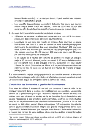 Quelle finalité pour quelle École ?
FRANCE STRATÉGIE 90 SEPTEMBRE 2016
www.strategie.gouv.fr
l’ensemble des savoirs) ; si ce n’est pas le cas, il peut redéfinir ces missions
avec l’élève et le chef de projet.
– Les objectifs d’apprentissage permettent d’identifier les cours que devront
suivre chaque élève. Selon les besoins, l’offre de cours doit pouvoir être
remaniée afin de satisfaire les objectifs d’apprentissage de chaque élève.
3. Au cours du trimestre le temps scolaire est divisé en deux.
– 16 heures par semaine par élève sont consacrées aux cours et 10 heures aux
projets, soit des semaines de 26 heures pour les élèves.
– Les élèves ne sont donc pas répartis en divisions fixes pour tous les cours,
mais suivent des cours à la carte en fonction de leurs objectifs pédagogiques
du trimestre. En considérant des cours accueillant 25 élèves1
, 240 heures de
cours doivent être assurées par semaine par l’équipe pédagogique (460/25 =
18 « classes » environ; 18 x 16 heures = 288 heures de cours), soit 10 heures
par semaine en moyenne par enseignant.
– Si on ajoute les 8 heures par semaine de gestion de projet (26 groupes
projet x 10 heures / 30 enseignants), on aboutit à 18 heures hebdomadaires
par enseignant face à des groupes d’élèves, auxquelles on peut ajouter
1 heure de tutorat (20 minutes par élève, soit un point chaque semaine avec
3 élèves sur les 15 suivis par un tuteur) et 3 heures de réunions d’équipe
pédagogique.
À la fin du trimestre, l’équipe pédagogique évalue pour chaque élève s’il a rempli ses
objectifs d’apprentissage en fonction du travail effectué en cours et au sein du projet.
La validation des acquis est enregistrée dans le portfolio de l’élève.
L’implication des élèves dans la gestion de l’établissement
Pour aider les élèves à s’accomplir en tant que personne, il semble utile de les
impliquer fortement dans la gestion de l’établissement au quotidien. L’accomplis-
sement de la personnalité passe par l’aptitude à réaliser des choses et donc à se
réaliser dans des dimensions variées de la vie humaine depuis l’acquisition des
savoirs nécessaires à ses ambitions professionnelles, sportives ou intellectuelles,
jusqu’au fait de pouvoir contribuer à la vie de la communauté (incluant le fait de bien
se nourrir ou d’être bien soigné). Dans cette optique, l’offre de projets d’un établis-
sement pourrait systématiquement intégrer des projets impliquant les élèves dans
l’organisation de l’établissement (par exemple, créer le menu de la restauration dans
le respect des normes de santé publique et des marchés publics et gérer le budget
1
Le nombre moyen d’élèves par classe au collège s’élevait en 2015 à 24,6 élèves. Repères et
références statistiques 2016, DEPP, MENESR.
 