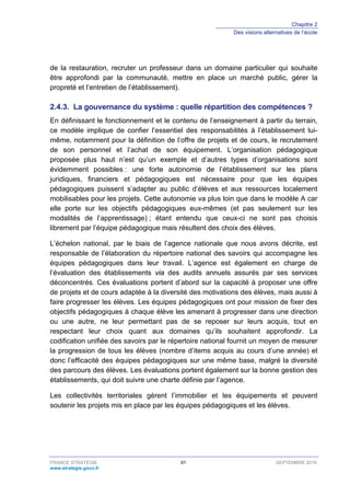 Chapitre 2
Des visions alternatives de l’école
FRANCE STRATÉGIE 91 SEPTEMBRE 2016
www.strategie.gouv.fr
de la restauration, recruter un professeur dans un domaine particulier qui souhaite
être approfondi par la communauté, mettre en place un marché public, gérer la
propreté et l’entretien de l’établissement).
La gouvernance du système : quelle répartition des compétences ?2.4.3.
En définissant le fonctionnement et le contenu de l’enseignement à partir du terrain,
ce modèle implique de confier l’essentiel des responsabilités à l’établissement lui-
même, notamment pour la définition de l’offre de projets et de cours, le recrutement
de son personnel et l’achat de son équipement. L’organisation pédagogique
proposée plus haut n’est qu’un exemple et d’autres types d’organisations sont
évidemment possibles : une forte autonomie de l’établissement sur les plans
juridiques, financiers et pédagogiques est nécessaire pour que les équipes
pédagogiques puissent s’adapter au public d’élèves et aux ressources localement
mobilisables pour les projets. Cette autonomie va plus loin que dans le modèle A car
elle porte sur les objectifs pédagogiques eux-mêmes (et pas seulement sur les
modalités de l’apprentissage) ; étant entendu que ceux-ci ne sont pas choisis
librement par l’équipe pédagogique mais résultent des choix des élèves.
L’échelon national, par le biais de l’agence nationale que nous avons décrite, est
responsable de l’élaboration du répertoire national des savoirs qui accompagne les
équipes pédagogiques dans leur travail. L’agence est également en charge de
l’évaluation des établissements via des audits annuels assurés par ses services
déconcentrés. Ces évaluations portent d’abord sur la capacité à proposer une offre
de projets et de cours adaptée à la diversité des motivations des élèves, mais aussi à
faire progresser les élèves. Les équipes pédagogiques ont pour mission de fixer des
objectifs pédagogiques à chaque élève les amenant à progresser dans une direction
ou une autre, ne leur permettant pas de se reposer sur leurs acquis, tout en
respectant leur choix quant aux domaines qu’ils souhaitent approfondir. La
codification unifiée des savoirs par le répertoire national fournit un moyen de mesurer
la progression de tous les élèves (nombre d’items acquis au cours d’une année) et
donc l’efficacité des équipes pédagogiques sur une même base, malgré la diversité
des parcours des élèves. Les évaluations portent également sur la bonne gestion des
établissements, qui doit suivre une charte définie par l’agence.
Les collectivités territoriales gèrent l’immobilier et les équipements et peuvent
soutenir les projets mis en place par les équipes pédagogiques et les élèves.
 