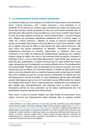 Quelle finalité pour quelle École ?
FRANCE STRATÉGIE 92 SEPTEMBRE 2016
www.strategie.gouv.fr
3. La transmission d’une culture commune
La troisième finalité que nous analysons est celle de la transmission à tous les élèves
d’une « culture commune ». Par « culture commune », nous entendons ici un
ensemble fini de savoirs qui seraient jugés prioritaires par rapport aux autres pour
former des individus cultivés et éclairés et créer une communauté nationale forte, et
devraient donc être transmis à tous les élèves au cours d’une scolarité. Nous faisons
le choix de ne pas employer le terme de « savoirs fondamentaux », souvent employé
pour désigner les techniques opératoires enseignées dans le premier degré. La
notion de « culture commune » dépasse ce champ et recouvre l’ensemble des
savoirs qui devraient être transmis à tous les élèves au cours d’une scolarité. L’objet
de ce rapport n’est pas de définir ce que devrait être cette culture commune : elle
peut inclure des savoirs scientifiques ou littéraires ; théoriques ou appliqués ;
académiques, techniques ou manuels ; patrimoniaux ou modernes. Nous nous
contentons ici de mettre en évidence les problématiques spécifiques d’un système
scolaire chargé de définir d’en haut un tel ensemble limité de savoirs s’imposant à
l’identique à tous1
, et de le transmettre efficacement. Cette finalité peut recouvrir en
partie les deux précédentes : la culture commune peut en effet contenir des savoirs
jugés nécessaires pour la préparation au monde professionnel ou l’accomplissement
de la personnalité. Toutefois, elle s’en distingue car les savoirs à acquérir sont ici les
mêmes pour tous les élèves sur le territoire national : la finalité de transmission d’une
culture commune présente ainsi un caractère beaucoup plus normatif que les finalités
des autres modèles du point de vue des savoirs à transmettre aux élèves pour leur
développement et celui de la société. La vision idéaltypique décrite dans cette partie
pousse cette logique jusqu’au bout, en n’autorisant aucune différenciation du contenu
de l’enseignement jusqu’à 18 ans. Cette perspective, certainement trop radicale pour
être réaliste (des assouplissements sont proposés dans la partie suivante –
Discussion), permet de nous concentrer sur les enjeux spécifiquement liés à la
transmission à tous les élèves d’une même culture.
Nous avons vu dans le premier chapitre que cette finalité de transmission d’une
culture commune est historiquement assez présente dans le système scolaire
1
Cette définition de la culture commune ne doit donc pas être confondue avec celle proposée
récemment par le rapport Terra Nova rédigé par Roger-François Gauthier et Agnès Florin, Que doit-on
apprendre à l’école ? Savoirs scolaires et politique éducative, mai 2016. L’objectif est très différent du
présent rapport, car les auteurs y proposent une définition du contenu de cette culture commune. Leur
concept de « culture commune » autorise par ailleurs que des savoirs différents soient acquis par les
élèves ; à l’inverse, l’exercice proposé dans le présent rapport consiste justement à examiner les
problématiques d’un système scolaire cherchant à transmettre les mêmes savoirs à tous (sans le
considérer nécessairement comme souhaitable).
 