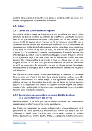 Chapitre 2
Des visions alternatives de l’école
FRANCE STRATÉGIE 93 SEPTEMBRE 2016
www.strategie.gouv.fr
existant. Sans surprise, le lecteur trouvera donc des similitudes entre ce dernier et le
modèle idéaltypique que nous décrivons maintenant.
3.1. Enjeux
Définir une culture commune légitime3.1.1.
Un système scolaire chargé de transmettre à tous les élèves une même culture
commune est d’abord confronté au problème de sa définition. La difficulté essentielle
vient du fait que cette culture commune, quelle qu’elle soit, ne peut recouvrir qu’un
nombre limité de savoirs parmi l’étendue de la connaissance disponible, car la
quantité de savoirs pouvant être assimilée par un élève au cours d’une scolarité est
nécessairement limitée. Cette finalité suppose ainsi de hiérarchiser d’une manière ou
d’une autre les savoirs et de faire un choix, en éliminant des savoirs au profit
d’autres, dont l’acquisition est considérée comme prioritaire. Il ne peut s’agir que d’un
choix politique, qui traduit ce qu’une communauté juge nécessaire à tous ses enfants.
Il doit également s’agir d’un choix positif, fait en fonction des savoirs que nous
pensons être indispensables à transmettre à tous les élèves pour en faire des
citoyens éclairés, et non d’un choix par défaut déterminé par l’aval en fonction de
ce qu’il est nécessaire de transmettre en vue du niveau suivant (aboutissant
mécaniquement à une logique de tri et non de transmission, comme nous l’avons vu
précédemment).
Les difficultés sont nombreuses. Vu l’ampleur de l’enjeu, le processus qui permet de
faire ce choix doit d’abord être doté d’une grande légitimité politique pour être
accepté collectivement. En même temps, il doit également dépasser le temps
politique partisan, car l’acquisition des savoirs par les élèves sur tout un parcours
scolaire et la mobilisation des acteurs du système éducatif exigent une certaine
stabilité. Enfin, ce choix politique doit prendre en compte la réalité de ce qui peut être
transmis à des enfants et adolescents.
Donner du sens à une culture commune décidée d’en haut3.1.2.
vis-à-vis des familles et des élèves
Malheureusement, il ne suffit pas qu’une culture commune soit collectivement
acceptée pour qu’elle s’impose d’elle-même aux individus.
Les finalités de préparation au monde professionnel et d’accomplissement de la
personnalité de l’élève parlent plus directement aux familles que celle-ci, car elles
présentent un intérêt assez immédiat pour chaque enfant – même si certaines
familles pourraient leur préférer d’autres finalités. Le problème de la transmission de
 