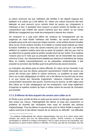 Quelle finalité pour quelle École ?
FRANCE STRATÉGIE 94 SEPTEMBRE 2016
www.strategie.gouv.fr
la culture commune est que l’adhésion des familles à cet objectif suppose leur
adhésion à la culture qui a été définie. Or, même une culture commune très bien
élaborée ne peut recouvrir qu’un nombre limité de savoirs qui s’imposeront à
l’identique à tous. Il persistera donc toujours un grand nombre de familles qui ne
comprendront pas l’intérêt des savoirs transmis pour leur enfant, ce qui rendra
difficile leur engagement pour aider les enseignants à assurer leur mission.
On comprend ici à quel point définir les contenus de l’enseignement par les
exigences de l’aval facilite l’adhésion des familles : les savoirs transmis sont
acceptés parce qu’ils sont requis par l’étape suivante ; et les enfants doivent travailler
dans ce but. D’une certaine manière, le tri établit un contrat social implicite qui réduit
le besoin d’adhérer au choix des savoirs transmis pour ce qu’ils sont. Les familles
adhèrent au système scolaire sans trop se poser de question, dès lors que c’est lui
qui détermine en grande partie la position sociale future de leur enfant. Si le système
n’assure plus ce tri mais que sa principale fonction est de transmettre des savoirs
communs à tous, non nécessairement adaptés aux besoins et motivations de chaque
élève en matière d’accomplissement ou de préparation professionnelle, il doit
emporter la conviction des familles quant à la pertinence des savoirs transmis.
La motivation des élèves pose la même difficulté. En raison de leur diversité, il est
impossible que tous les élèves perçoivent spontanément l’intérêt des savoirs qui
auront été choisis pour définir la culture commune. Le problème se pose cette
fois-ci sur le plan pédagogique lui-même, car si les élèves ne trouvent pas de sens
à ce que l’école leur demande d’apprendre, l’absence d’attention risque de
compromettre l’acquisition des savoirs. Comme nous le verrons, ce défi majeur peut
être relevé sur le plan pédagogique par les enseignants, mais exige également
d’organiser le système scolaire de façon à utiliser autant de sources de motivation
que possible.
S’efforcer de faire acquérir les savoirs sans céder au tri3.1.3.
Si l’École a pour priorité de faire en sorte que les savoirs qu’elle juge essentiels sont
bien acquis par chacun, l’hétérogénéité des élèves ne pose pas uniquement un
problème de diversité des motivations mais aussi de diversité des rythmes
d’apprentissage. Tous les élèves ne peuvent pas avoir la même facilité à acquérir la
culture commune et des élèves risquent de se retrouver en difficulté1
. Les difficultés
1
Ce problème d’hétérogénéité des rythmes d’apprentissage n’est pas de la même nature selon
l’ampleur des savoirs que tous les élèves doivent acquérir. Sont-ils nombreux et complexes
(maximaliste) ou restreints et simples (minimaliste) ? Plus la culture commune est maximaliste, plus
elle générera un grand nombre d’élèves en difficultés. À l’inverse, plus elle est minimaliste, plus elle
 