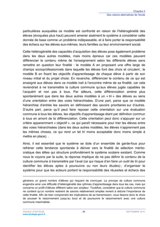 Chapitre 2
Des visions alternatives de l’école
FRANCE STRATÉGIE 95 SEPTEMBRE 2016
www.strategie.gouv.fr
particulières auxquelles ce modèle est confronté en raison de l’hétérogénéité des
élèves (évoquées plus haut) peuvent amener aisément le système à considérer cette
donnée de base comme un problème indépassable, et à faire porter la responsabilité
des échecs sur les élèves eux-mêmes, leurs familles ou leur environnement social.
Cette hétérogénéité des capacités d’acquisition des élèves pose également problème
dans les deux autres modèles, mais moins épineux car ces modèles peuvent
différencier le contenu même de l’enseignement selon les différents élèves sans
remettre en question leur finalité : le modèle A en proposant une offre large de
champs socioprofessionnels dans laquelle les élèves font des choix et circulent ; le
modèle B en fixant les objectifs d’apprentissage de chaque élève à partir de son
niveau initial et du projet choisi. En revanche, différencier le contenu de ce qui est
enseigné aux élèves dans ce modèle irait à l’encontre même de sa finalité, car cela
reviendrait à ne transmettre la culture commune qu’aux élèves jugés capables de
l’acquérir et non pas à tous. Par ailleurs, cette différenciation amène plus
spontanément que dans les deux autres modèles à un « tri » des élèves au sens
d’une orientation entre des voies hiérarchisées. D’une part, parce que ce modèle
hiérarchise d’entrée les savoirs en définissant des savoirs prioritaires sur d’autres.
D’autre part, parce qu’il peut faire reposer cette orientation sur une évaluation
commune à tous les élèves, les objectifs d’apprentissage étant par définition commun
à tous en amont de la différenciation. Cette orientation peut donc s’appuyer sur un
critère apparemment « objectif », ce qui paraît nécessaire pour trier les élèves entre
des voies hiérarchisées (dans les deux autres modèles, les élèves n’apprennent pas
les mêmes choses, ce qui rend un tel tri moins acceptable donc moins simple à
mettre en place). .
Ainsi, il est essentiel que le système se dote d’un ensemble de garde-fous pour
refréner cette tendance spontanée à dériver vers la finalité de sélection mérito-
cratique des élites qui structure profondément le système scolaire existant. Comme
nous le voyons par la suite, la réponse implique de ne pas définir le contenu de la
culture commune à transmettre par l’aval (ce qui risque d’en faire un outil de tri pour
identifier les élèves aptes à poursuivre ou non leurs études) ; d’organiser le
système pour que les acteurs portent la responsabilité des réussites et échecs des
générera un grand nombre d’élèves qui risquent de s’ennuyer. Le principe de culture commune
engendre ainsi une difficulté d’hétérogénéité des rythmes d’apprentissage dans tous les cas, mais qui
concerne un profil d’élèves différent selon son ampleur. Toutefois, considérer que la culture commune
ne contient qu’un nombre restreint de savoirs relativement simples revient à réduire l’importance de
cette finalité. Afin de bien comprendre les implications de sa transmission, nous faisons donc le choix
de pousser le raisonnement jusqu’au bout et de poursuivre le raisonnement avec une culture
commune maximaliste.
 