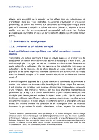 Quelle finalité pour quelle École ?
FRANCE STRATÉGIE 96 SEPTEMBRE 2016
www.strategie.gouv.fr
élèves, sans possibilité de la reporter sur les élèves (pas de redoublement ni
d’orientation dans des voies distinctes, mécanismes d’évaluation et d’incitation
pertinents) ; de donner les moyens aux personnels d’accompagner chaque élève
pour qu’il réussisse à acquérir la culture commune (formation, moyens et temps
dédiés pour un réel accompagnement personnalisé, autonomie des équipes
pédagogiques pour mettre en place un travail collectif adapté aux difficultés de leur
public).
3.2. Le contenu de l’enseignement
Déterminer ce qui doit être enseigné3.2.1.
La nécessité d’une instance politique pour définir une culture commune
légitime
Transmettre une culture commune à tous les élèves suppose en premier lieu de
sélectionner un nombre fini de savoirs qui devront s’imposer par le haut à tous. Les
critères employés pour juger ces savoirs prioritaires sur d’autres sont forcément en
partie subjectifs et arbitraires, liés par exemple à des spécificités historiques ou
culturelles1
. De la nécessité de ce choix découle un enjeu majeur de légitimité
populaire de la norme imposée : comment sélectionner des savoirs dont la société
dans sa diversité accepte qu’ils soient transmis en priorité, au détriment d’autres
savoirs ?
L’enjeu de légitimité populaire de la culture commune à transmettre peut conduire à
confier cette tâche à une instance dotée d’une légitimité démocratique. Par exemple,
il est possible de constituer une instance décisionnaire indépendante composée
d’une vingtaine des membres nommés par les trois chambres représentatives
(Parlement et CESE). Ce « comité d’orientation » a pour fonction d’élaborer une
stratégie pour l’enseignement scolaire indiquant selon quels objectifs généraux
(politiques, éthiques, scientifiques, culturels, sociaux, économiques, etc.) les savoirs
doivent être enseignés. Il choisit ensuite les différents savoirs à enseigner à chaque
niveau du système scolaire en consultant et en échangeant avec les diverses
instances de production de savoirs (chercheurs, artistes, experts des domaines
1
Pour se référer au système existant, citons par exemple le cas du latin enseigné à partir du collège
alors que l’ancien français ne l’est qu’à partir de l’enseignement supérieur, pour des raisons plus liées
à l’histoire qu’à l’aide que ces langues apportent pour comprendre la langue française contemporaine.
Cela vaut également, dans une moindre mesure, pour les techniques opératoires enseignées dans le
primaire. Le célèbre triptyque « Lire, écrire, compter » communément admis pour définir les dits
« fondamentaux » exclut par exemple le « parler » de manière arbitraire.
 